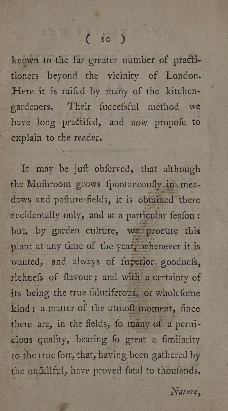 t tom J | known to the far greater number of practi- tioners beyond the vicinity of London. Fiere it is raifed by many of the kitchen- gardeners. Their fuccefsful method we have long practifed, and now propofe to explain to the reader. It may be juft obferved, that although the Mufhroom grows ipontaneoutly in mea- dows and pafture-fields, it is obtained there accidentally only, and at a particular feafon : but, by garden culture, we: procure this plant at any time of the yeary. ; whenever j it is wanted, and always of fuperior, goodnefs, i richnefs of flavour; and with ‘a certainty of its. being the true falutiferous, or wholefome kind: a matter of the utmoft moment, fince : there are, in the fields,. fo many of a perni- cious quality, bearing fo great a fimilarity ‘to the true fort, that, having been gathered by the unfkilful, have proved fatal to thoufands, Nature,