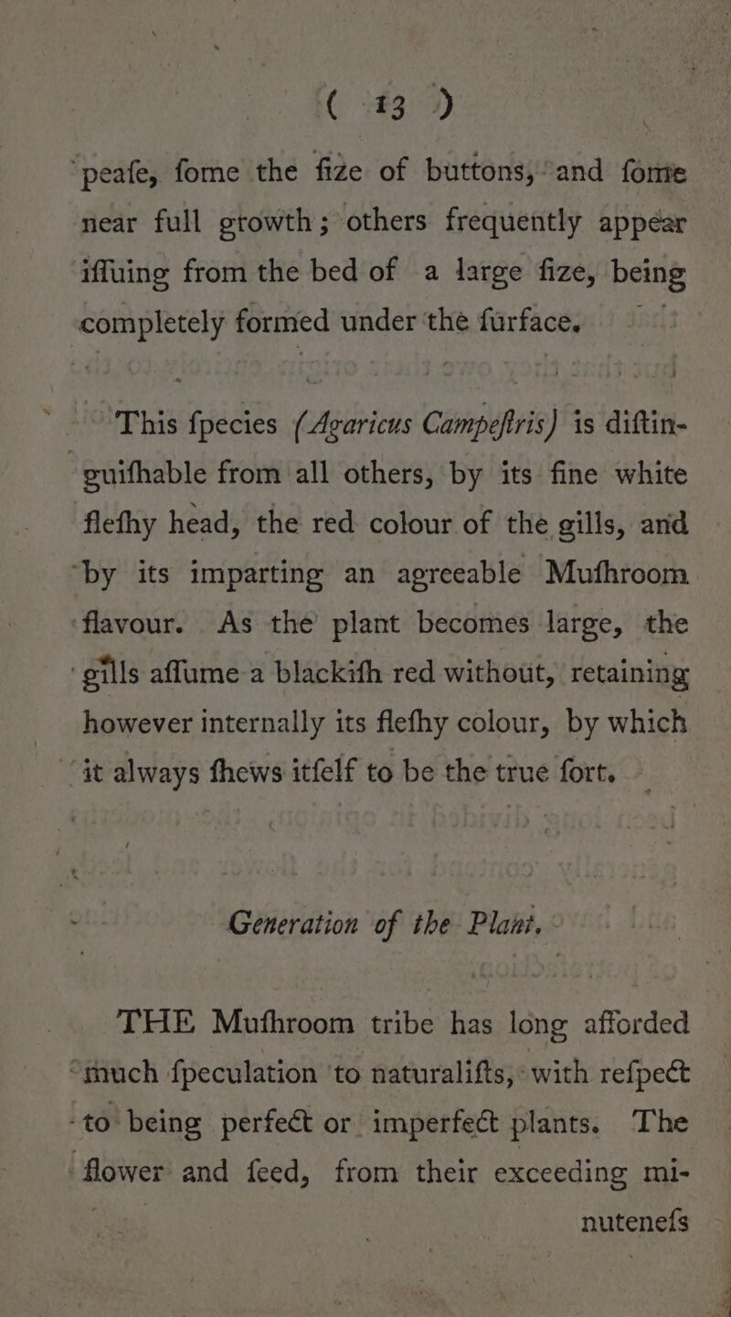 ( 1439) ‘peafe, fome the fize of buttons, and fonte near full growth; others frequently appéar iffuing from the bed of a large fize, being completely formed under ‘the turface. This spied eAeiti cieines J) is diftin- | guifhable from all others, by its fine white flefhy head, the red colour of the gills, and ‘by its imparting an agreeable Mufhroom flavour. As the plant becomes large, the ‘gills affume a blackith red without, retaining however internally its flefhy colour, by which it always thews itfelf to be the true fort. Generation of the Plani. THE Muthroom tribe has long afforded “much fpeculation ‘to naturalifts,: with refpect -to being perfeét or imperfect plants. The flower and feed, from their exceeding mi- nutenef{s