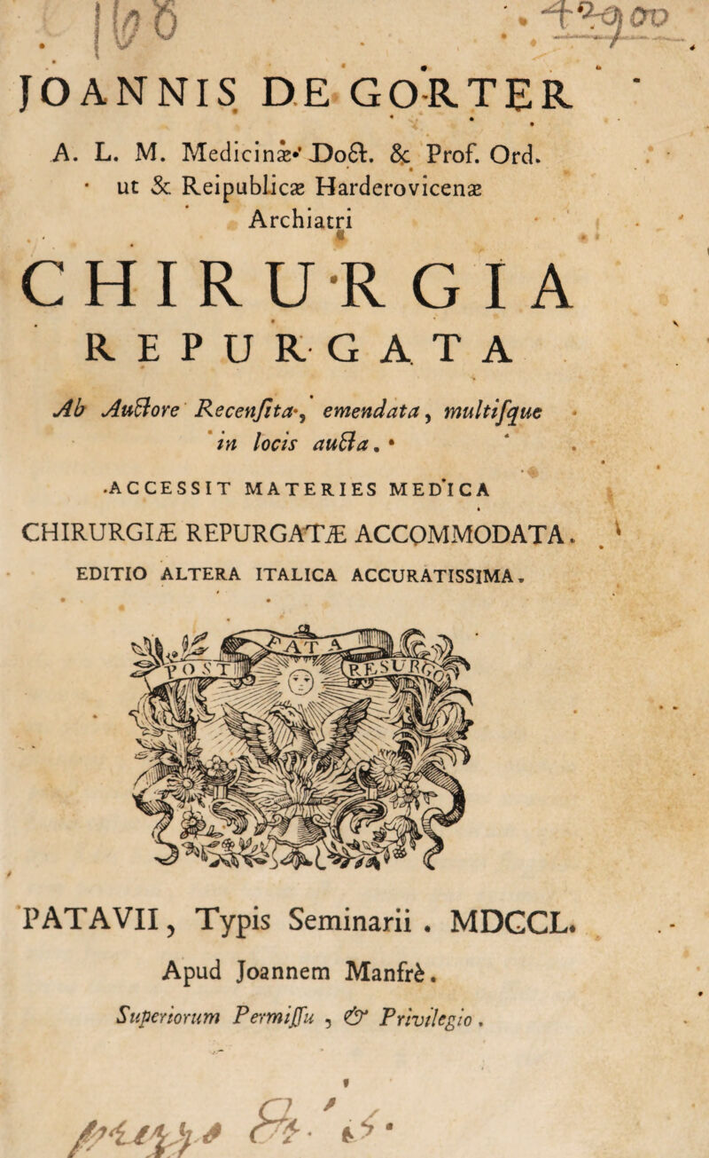 ANNIS DE GO-RTER • • A. L. M. Medici ni*’X)o6l. 8c Prof. Ord. • • v • ut & Reipublicse Harderovicense Archiatri CHIRURGIA REPURGATA Ab Auftore Recenjita^ emendata, multifque in locis aufila. • .ACCESSIT MATERIES MEDICA CHIRURGIiE REPURGATiE ACCOMMODATA. EDITIO ALTERA ITALICA ACCURATISSIMA. PATAVII, Typis Seminarii. MDGCL. Apud Joannem ManfrU Superiorum Permiffu , & Privilegio. *