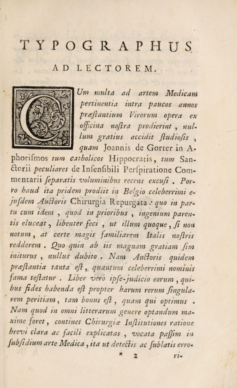 TYPOGR APHUS AD LECTOREM. Um multa ad artem Medicam pertinentia intra paucos annos proflantium Virorum opera ex officina noflra prodierint , nui- lum gratius accidit ftudiofis , quam Joannis de Gorter in A- phorifmos tum catholicos Hippocratis, tum San¬ toni peculiares de Infenfibili Perfpiratione Com- me n tari i feparatis voluminibus recens excufi . Por¬ ro haud ita pridem prodiit in Belgio celeberrimi e- jufdem Auttoris Chirurgia Repurgata .* quo in par¬ tu cum idem , quod m prioribus , ingenium paren¬ tis eluceat, libenter feci , ut illum quoque , fi non notum, at certe magis familiarem Italis noflns redderem . Quo quin ab iis magnam gratiam fim initurus , nullus dubito . Nam Auttoris quidem proflantia tanta ejl, quantum celeberrimi nominis fama teflatur . Liber vero ipfe-judicio eorum > qui¬ bus fides habenda efl propter harum rerum fingula- rem peritiam, tam bonus ejl, quam qui optimus • Nam quod m omni litterarum genere optandum ma¬ xime foret, continet Chirurgiae Infhtutiones ratione brevi clara ac facili explicatas , vocata pajjim m fubfidium arte Medica, ita ut detebhs ac fublatis erro* * 2 ri-