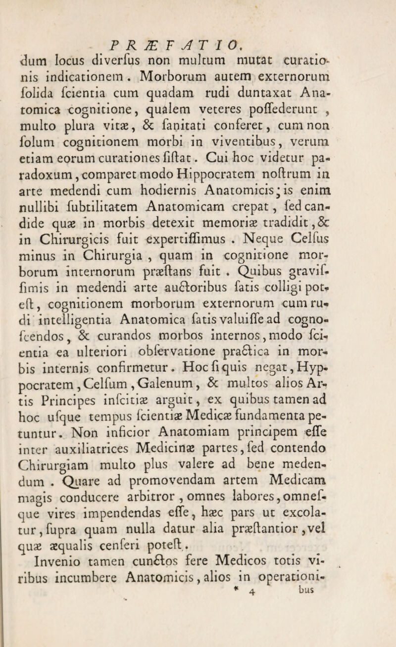 dum locus diverfus non multum mutat curatio- nis indicationem . Morborum autem externorum folida fcientia cum quadam rudi duntaxat Ana¬ tomica cognitione, qualem veteres poffederunt , multo plura vitae, & fanitati conferet, cum non folum cognitionem morbi in viventibus, verum etiam eorum curationes fiftat. Cui hoc videtur pa- radoxum, comparet modo Hippocratem noftrum in arte medendi cum hodiernis Anatomicis^is enim nullibi fubtilitatem Anatomicam crepat, fedcan¬ dide quae in morbis detexit memoriae tradidit,& in Chirurgicis fuit expertiffimus . Neque Celfus minus in Chirurgia , quam in cognitione mor¬ borum internorum praeftans fuit . Quibus gravif- fimis in medendi arte auctoribus fatis colligi pot- eft, cognitionem morborum externorum cum ru¬ di intelligentia Anatomica fatis valuiffe ad cogno- feendos, & curandos morbos internos, modo fci¬ entia ea ulteriori obfervatione pra&ica in mor¬ bis internis confirmetur. Hoc fi quis negat, Hyp- pocratem , Celfum , Galenum, & multos alios Ar¬ tis Principes infcitiae arguit, ex quibus tamen ad hoc ufque tempus fcientiae Medicae fundamenta pe¬ tuntur. Non inficior Anatomiam principem effe inter auxiliatrices Medicinae partes,fed contendo Chirurgiam multo plus valere ad bene meden¬ dum . Quare ad promovendam artem Medicam magis conducere arbitror , omnes labores,omnef- que vires impendendas effe, haec pars ut excola¬ tur, fupra quam nulla datur alia praeftantior ,vel quae aequalis cenferi pote fi. Invenio tamen cunClos fere Medicos totis vi¬ ribus incumbere Anatomicis, alios in operationi¬ bus
