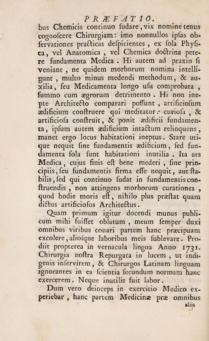 bus Chemicis tontinuo fudare,vix nomine tenus cognofcere Chirurgiam: imo nonnullos ipfas ob* fervationes prafticas defpicientes , ex fola Phy fi¬ ca, vel Anatomica , vel Chemica doftrina pete¬ re fundamenta Medica . Hi autem ad praxin fi veniant , ne quidem morborum nomina intelli- gunt , multo minus medendi methodum, & au¬ xilia, feu Medicamenta longo ufu comprobata , fummo cum aegrorum detrimento . Hi non ine¬ pte Architefto comparari poliunt , artificiofum aedificium conftruere qui meditatur.* curiofa , & artificiofa conftruit, & ponit aedificii fundamen¬ ta , ipfum autem aedificium inta&um relinquens , manet ergo locus habitationi ineptus. Stare uti¬ que nequit fine fundamentis aedificium, fed fun¬ damenta fola funt habitationi inutilia . Ita ars Medica, cujus finis eft bene mederi , fine prin¬ cipiis, feu fundamentis firma effe nequit, aut fla¬ bilis, fed qui continuo fudat in fundamentis con- ftruendis , non attingens morborum curationes , quod hodie moris eft, nihilo plus praeftat quam diftus artificiofus Archite&us. Quam primum igitur docendi munus publi¬ cum mihi fuiffet oblatum , meum femper duxi omnibus viribus conari partem hanc praecipuam excolere, alioique laboribus meis fublevare. Pro¬ diit propterea in vernacula lingua Anno 1731. Chirurgia noftra Repurgata in lucem , ut indi¬ genis infervirem, &. Chirurgos Latinam linguam ignorantes in ea fcientia fecundum normam hanc exercerem. Neque inutilis fuit labor. Dum vero deinceps in exercitio Medico ex¬ periebar , hanc partem Medicinse pr& omnibus aliis