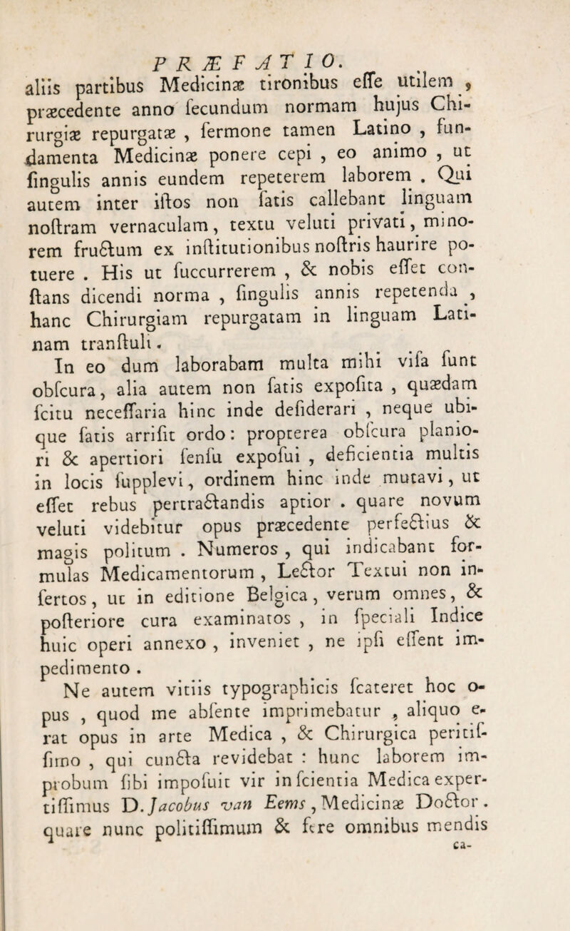 PR M FAt 10. aliis partibus Medicina? tironibus effe utilem , praecedente anno lecundum normam hujus Chi¬ rurgiae repurgatae , fermone tamen Latino , fun¬ damenta Medicinae ponere cepi , eo animo , ut fingulis annis eundem repeterem laborem . Qur autem inter illos non fatis callebant linguam noftram vernaculam, textu veluti privati, mino¬ rem fructum ex lnflitutionibus noflris haurire po¬ tuere . His ut fuccurrerem , St nobis effet con¬ flans dicendi norma , lingulis annis repetenda , hanc Chirurgiam repurgatam in linguam Lati¬ nam tranftuli. In eo dum laborabam multa mihi vila funt obfcura, alia autem non fatis expofita , quasdam fcitu neceffaria hinc inde defiderari , neque ubi¬ que fatis arrifit ordo: proprerea obfcura planio¬ ri St apertiori fenfu expofui , deficientia multis in locis fupplevi, ordinem hinc inde mutavi, ut effet rebus pertraSlandis aptior . quare novum veluti videbitur opus praecedente perfeftius St magis politum . Numeros , qui indicabant for- mutas Medicamentorum , Le£lor Textui non in¬ fertos, ut in editione Belgica, verum omnes, St pofteriore cura examinatos , in fpeciali Indice huic operi annexo , inveniet , ne ipfi effent im¬ pedimento . Ne autem vitiis typographicis fcateret hoc o- pus , quod me abfente imprimebatur , aliquo e- rat opus in arte Medica , St Chirurgica permf- firno , qui cunSla revidebat : hunc laborem im¬ probum fibi impofuit vir infcientia Medica exper- tiffimus D.Jacobus van Eems , Medicinas Do£lor . quare nunc politiffimum St ffre omnibus mendis
