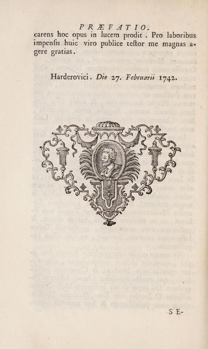 carens hoc opus in lucem prodit . Pro laboribus impenfis huic viro publice teftor me magnas a- gere gratias. Harderovici • Die 27. Februarii 1742. •S E-