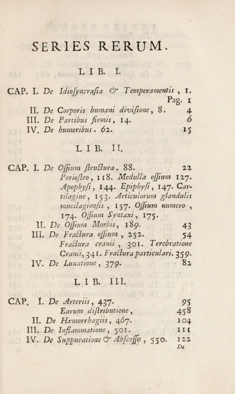 SERIES RERUM. L I B. I. CAP. I. De Idiofyncrafia & Temperamentis , I. Pag. I II. De Corporis humani divifione, 8. 4 III. De Fartibus firmis, 14. 6 IV. De humoribus. d2. 15 L I B. II. CAP. I. De OJJium flruBura. 88. 22. Ferio/leo, 118. Medulla oJJium 127. Apophyfi, I44. Epiphyfi, 147. CDr- tilagine, 153* Articulorum glandulis mucilaginofis , 157. OJJium numero , 174. OJJium Syntaxi, 175. II. De OJJium Morbis, 185?. 43 III. De Fraftura oJJium , 252. 54 Fraffura cranii , 301. Terebratione Cranii, 341. FraBuraparticulari, 359. IV. De Luxatione, 379. 82 L I B. III. CAP. I. De Arteriis, 437. Earum diflnbutione, 458 II. De Hitmorrhagus, 467. 104 III. De Inflammatione, 501. III IV. De Suppuratione & Abfcejfu , 550, 122 Dtf