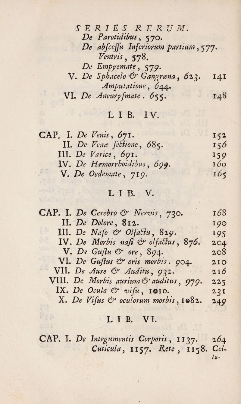 De Parotidibus, 570. De abfceffu Inferiorum partium ^ 577* Ventris, S78- De Empyemate, 579. V. De Sphacelo & Gangrena, 623. 141 Amputatione, <544. VI. De Aneuryfmate. <555. 148 L I B. IV. GAP. I. De Few/j, <571. 152 II. De Vena feBione, 685. 15(5 III. De Varice, 691. 159 IV. De Hamorrhoidibus, ^99» i<5o V. De Oedemate, 719. l£>5 L I B. V. GAP. I. De Cerebro & Nervis, 730. 1^8 II. De Dolore, 812. 190 III. De Nafo & Olfaffu, 829» 195 IV. De Morbis nafi & olfaftus, 87^. 204 V. De Guftu & ore, 894. 208 VI. De Guflus & oris morbis. 904. 210 VII. De ^«re Auditu, 932. 21 <5 VIII. De Morbis aurium & auditus, 979. 225 IX. De Oew/e W/w, IQIO. 231 X. De oculorum morbis, 1082. 249 L I B. VI. CAP. L De Integumentis Corppris , 1137. 2^4 Cuticula j II57. > II58. Ce/«