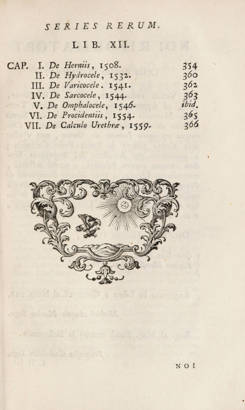 LIB. XII. CAP. I. De Herniis, 1508. 354 II. De Hydrocele, 1532. 3<5o III. De Varicocele. 1541. 362. IV. De Sarcocele, 1544. 363 V. De Omphalocele, 1546. ibtd. VI. X3<? Procidentiis, 1554* 3^5 VII. Calculo Urethrce y 1553^(5 N O I