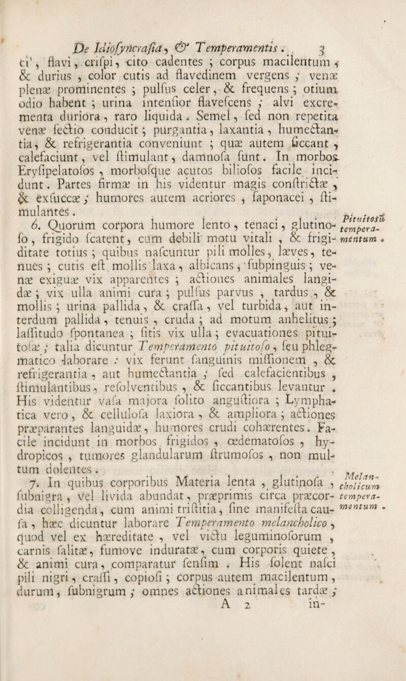 ti'j flavi,crifpi, -cito cadentes ; corpus macilentum 4 8c durius , color cutis ad flavedinem vergens y venae plena? prominentes ; pulfus celer,-& frequens; otium odio habent ; urina internior flavefcens y alvi excre- menta duriora, raro liquida. Semel, fed non repetita vena? fedio conducit; purgantia, laxantia, humedlan- tia, & refrigerantia conveniunt ; quae autem Occant , calefaciunt, vel ftirriulant, damnofa funt. In morbos. Eryfipelatofos , morbofque acutos biliofos facile inci¬ dunt . Partes firm.ce in his videntur magis confiridla? , & exfuccse y humores autem acriores , faponacei , Oi- mulantes. , . pitustcs» 6. Quorum corpora humore lento, tenaci, glutino- t^pera- fo, frigido fcatent, cum debili motu vitali , & frigi -mentum. ditate totius; quibus nafcuntur pili molles, laeves, te¬ nues; cutis eft. mollis laxa, albicans, fubpinguis ; ve¬ na? exigua? vix apparentes ; adliones animales langi- da?; vix ulla animi cura; pulfus parvus , tardus., & mollis; urina pallida, & crafia, vel turbida, aut in¬ terdum pallida, tenuis , cruda ; ad motum anhelitus; lafiitudo fpontanea ; fitis vix ulla; evacuationes pitui- to!a? y talia dicuntur Temperamento pituttofo, leu phleg¬ matico -laborare : vix ferunt fanguinis milTionem , & refrigerantia , aut humedlantia y fed calefacientibus , fiimulantibus, refolventibus , & Occantibus levantur . His videntur vafa majora folito angiiftiora ; Lympha¬ tica vero, & cellulofa laxiora , & ampliora ; adliones praeparantes languida?, humores crudi cohaerentes. Fa¬ cile incidunt in morbos frigidos , cedematofos , hy¬ dropicos , tumores glandularum Orumofos , non mul¬ tum dolentes. , ^ 7. In quibus corporibus Materia lenta , glutinofa , tjJ0encurn fubnigra , Vel livida abundat, praeprimis circa pra?cor- tempera- dia colligenda, cum animi triffitia, One manifefiacau- m3ntum • 1 a , ha?c dicuntur laborare Temperamento melancholico , quod vel ex hereditate , vel vidlu leguminoforum , carnis falita?, fumove indurata?, cum corporis quiete, & animi cura, comparatur fenfim . His folent nafei pili nigri, crafli, copiofi; corpus autem macilentum , durum, fubnigrum y omnes adliones animales tarda? y A 2 in-