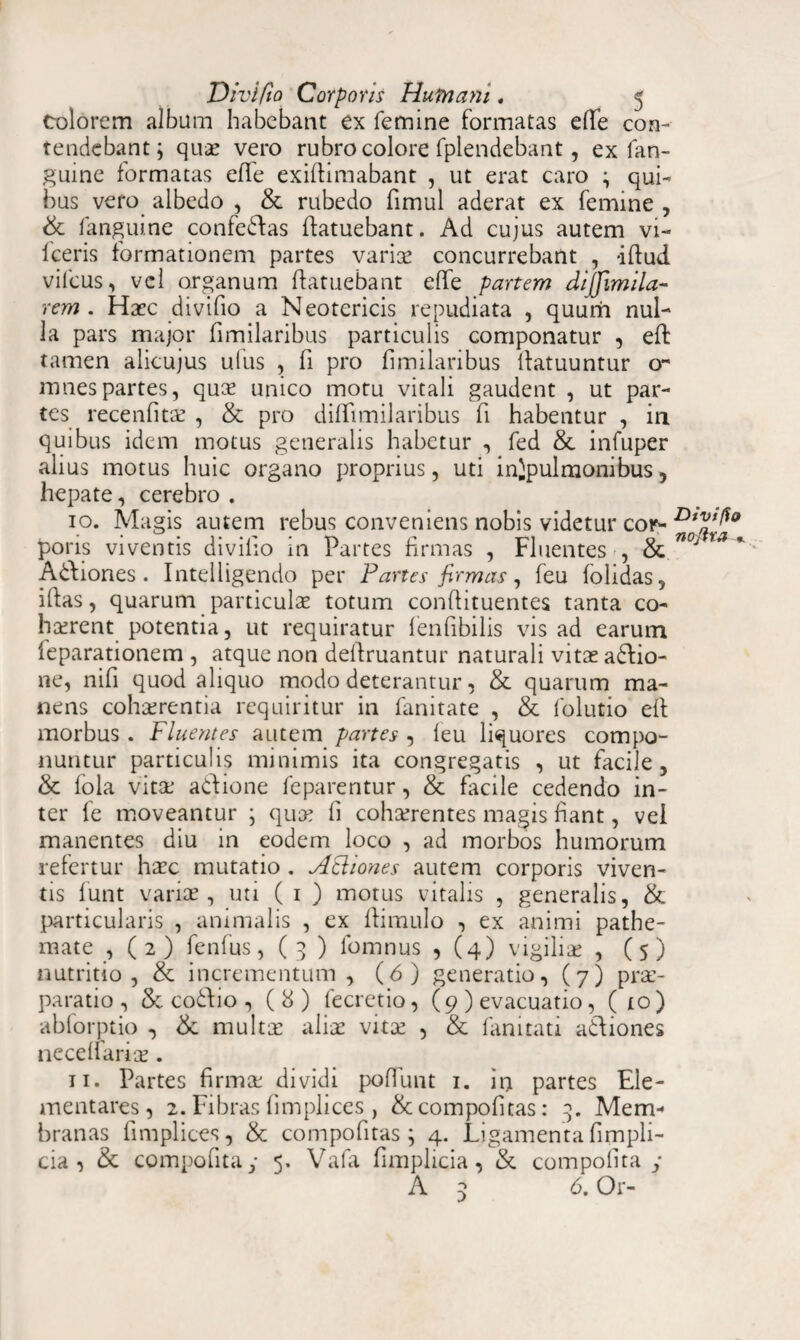 Colorem album habebant ex femine formatas e(Te con¬ tendebant; quae vero rubro colore fplendebant, ex fan- guine formatas efle exiftimabant , ut erat caro ; qui¬ bus vero albedo , & rubedo fimul aderat ex femine , & fanguine confedlas (latuebant. Ad cujus autem vi- fceris formationem partes variae concurrebant , illud, vifcus, vel organum (latuebant elfe partem diffimila- rem. Haec di vi fio a Neotericis repudiata , quum nul¬ la pars major fimilaribus particulis componatur , eft tamen alicujus ufus , fi pro fimilaribus (latuuntur o- mnespartes, qute unico motu vitali gaudent , ut par¬ tes recenfitae , & pro diffimilaribus fi habentur , in quibus idem motus generalis habetur , fed & infuper alius motus huic organo proprius, uti in}pulmonibus, hepate, cerebro . 10. Magis autem rebus conveniens nobis videtur cor- pons viventis divilio in Partes firmas , Fluentes , & n°J * Adhones. Intelligendo per Partes firmas, feu (olidas, illas, quarum particulae totum conftituentes tanta co¬ haerent potentia, ut requiratur lenfibilis vis ad earum leparationem , atque non deftruantur naturali vitae adfio- ne, nifi quod aliquo modo deterantur, & quarum ma¬ nens cohaerentia requiritur in fanitate , & folutio e(l morbus . Fluentes autem partes , (eu liquores compo¬ nuntur particulis minimis ita congregatis , ut facile , & fola vita* adlione feparentur, & facile cedendo in¬ ter fe moveantur ; quae li cohaerentes magis fiant, vel manentes diu in eodem loco , ad morbos humorum refertur haec mutatio . Acliones autem corporis viven¬ tis funt varice, uti ( 1 ) motus vitalis , generalis, & particularis , animalis , ex (limulo , ex animi pathe- mate , ( 2 ) fenfus, ( 3 ) fomnus , (4) vigiliae , ( 5 ) nutritio, & incrementum, (6) generatio, (7) prae¬ paratio, & codtio , (8) fecretio, (9 ) evacuatio, ( io) abforptio , & multae alice vitee , & fanitati adfiones necedarise. 11. Partes firmae dividi pofiunt 1. in partes Ele- mentares, 2. Fibras fimplices , &compofitas: Mem¬ branas (implices, & compofitas; 4. Ligamenta fimpli- cia ^ & compontay 5. Vafa fimplicia, & compofita y A 5 6. Or-