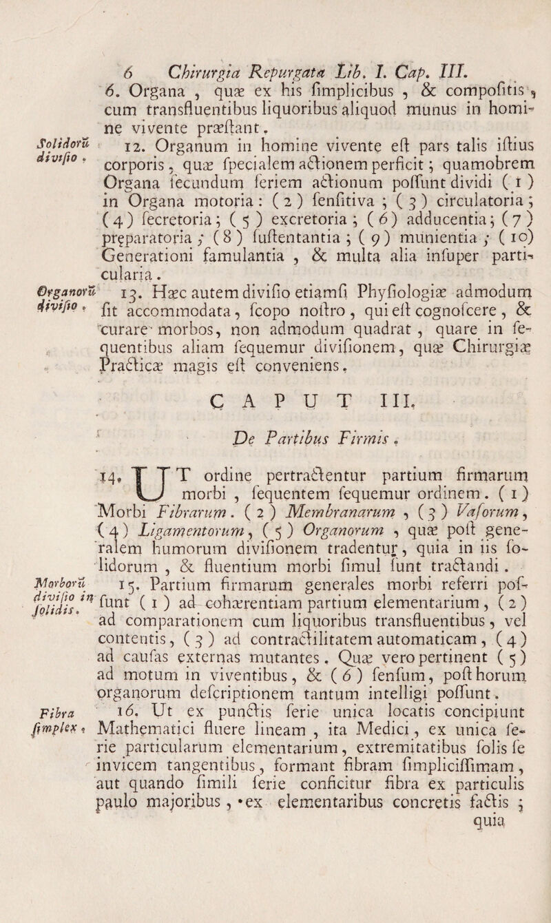 6. Organa , quae ex his fimplicibus , & compofitis cum transfluentibus liquoribus aliquod munus in homh ne vivente praeflant. SoiidorZ I2. Organum in homine vivente efl pars talis iflius iV*‘t0 * corporis, quae fpecialem a&ionem perficit; quamobrem Organa fecundum leriem adlionum pofllmt dividi (i) in Organa motoria : ( 2 ) fenfitiva ; ( 3 ) circulatoria ; (4) fecretoria; ( 5 ) excretoria; (6) adducentia; (7) preparatoria ; (8 ) fuftentantia ; ( 9) munientia ; (10) Generationi famulantia , & multa alia infuper partii cularia. Qrganovu 13. H^c autem divifio etiamfi Phyfiologise admodum divifto * plt accommodata , fcopo noflro, qui efl: cognofcere, & curare’morbos, non admodum quadrat, quare in fe- quentibus aliam fequemur divifionem, quse Chirurgiae Pradlicae magis efl conveniens. CAPUT III, De Partibus Firmis . 14» T TT ordine pertra&entur partium firmarum morbi , fequentem fequemur ordinem . ( 1) Morbi Fibrarum. (2) Membranarum , (3) Vaforum, (4) Ligamentorum, (5) Organorum , quae pofl gene¬ ralem humorum divifionem tradentur, quia in iis fo~ lidorum , & fluentium morbi fimul funt tradfandi. JMorporu 15, Partium firmarum generales morbi referri pof- jolidis!** ^Unt (1 ) ad cohcerentiam partium elementarium , ( 2 ) ad comparationem cum liquoribus transfluentibus, vel contentis, ( 3) ad contracHlitatem automaticam, (4) ad caufas externas mutantes. Quae vero pertinent (5) ad motum in viventibus, & (6) fenfum, pofl horum organorum defcriptionem tantum intelligi poflunt. Fibra 16. Ut ex punclis ferie unica locatis concipiunt pmplex t Mathematici fluere lineam , ita Medici, ex unica fe¬ rie particularum elementarium, extremitatibus folis fe r invicem tangentibus, formant fibram fimpliciflimam, aut quando fimili ferie conficitur fibra ex particulis paulo majoribus, *ex elementaribus concretis fa£Hs ; quia