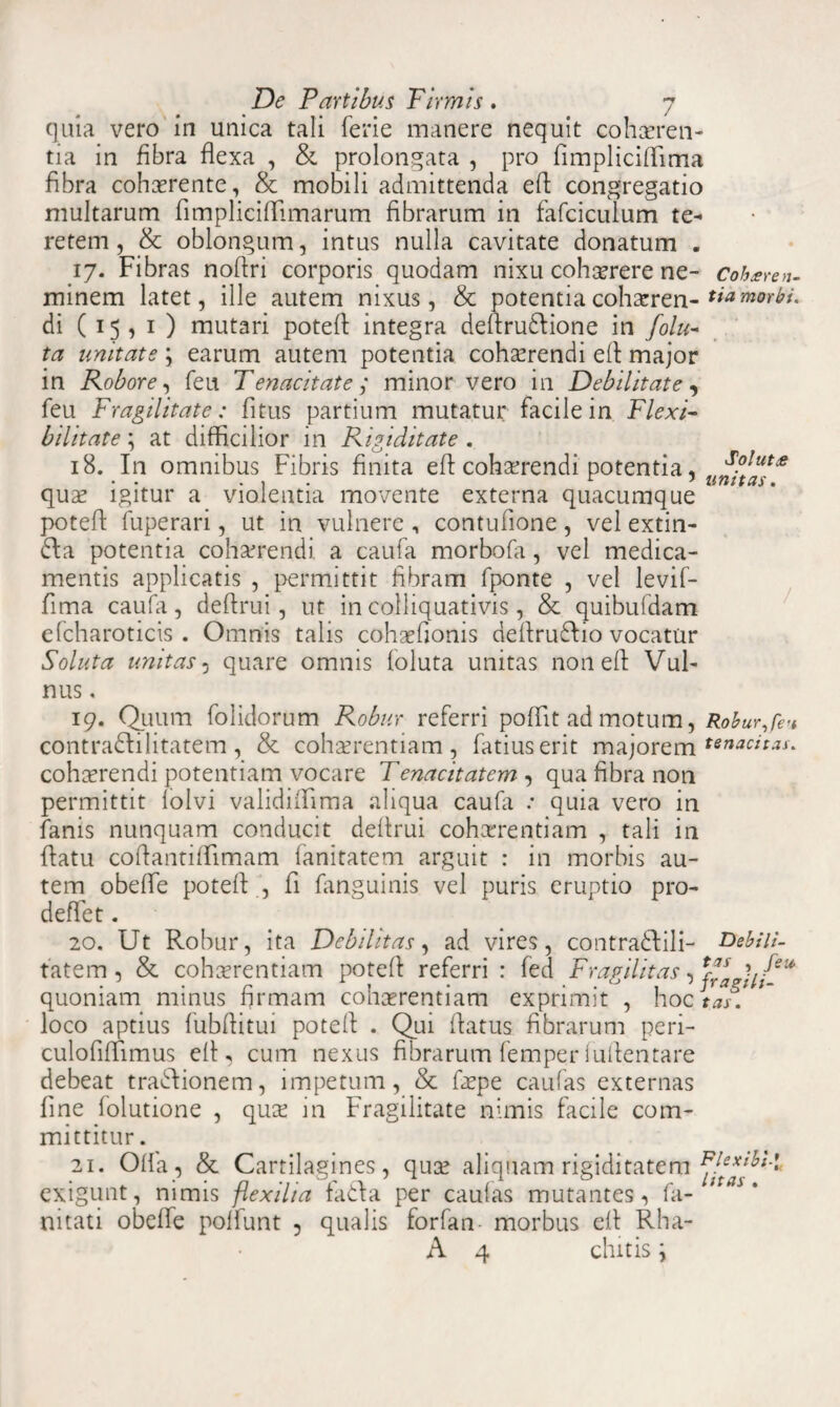 quia vero in unica tali ferie manere nequit cohaeren¬ tia in fibra flexa , & prolongata , pro fimpliciftima fibra cohaerente, & mobili admittenda eft congregatio multarum fimpliciflimarum fibrarum in fafciculum te¬ retem, & oblongum, intus nulla cavitate donatum . 17. Fibras noflri corporis quodam nixu cohaerere ne- coheren- minem latet, ille autem nixus, & potentiacohaeren- tia morbi. di (15,1) mutari poteft integra deftrudlione in folu- ta unitate \ earum autem potentia cohaerendi eft major in Robore, feu Tenacitate,' minor vero in Debilitate, feu Fragilitate: 11 tus partium mutatur facile in Flexi¬ bilitate ; at difficilior in Rigiditate . 18. In omnibus Fibris finita eft cohaerendi potentia, ^?lut« • . . , r 7 unitas. quae igitur a violentia movente externa quacumque poteft fuperari, ut in vulnere , contufione, vel extin- 61 a potentia cohaerendi a caufa morbofa, vel medica¬ mentis applicatis , permittit fibram fponte , vel levif- fima caufa, deftrui , ut in colliquativis, & quibufdam efcharoticis . Omnis talis cohaefionis deftruftio vocatur Soluta unitas, quare omnis foluta unitas non eft Vul¬ nus . 19. Quum folidorum Robur referri poftit ad motum, Robur,feu contradlilitatem, & cohaerentiam, fatiuserit majorem tenacitas. cohaerendi potentiam vocare Tenacitatem , qua fibra non permittit lolvi validiftima aliqua caufa .* quia vero in fanis nunquam conducit deftrui cohaerentiam , tali in ftatu coftantifTimam fanitatem arguit : in morbis au¬ tem obefte poteft , fi fanguinis vel puris eruptio pro- deflet. 20. Ut Robur, ita Debilitas, ad vires, contradftili- Debili- tatem 3 & cohaerentiam poteft referri : fed Fragilitas, plagii!-* quoniam minus firmam cohaerentiam exprimit , hoc tas. loco aptius fubftitui poteft . Qui ftatus fibrarum peri- culofiftimus eft, cum nexus fibrarum femper i uftentare debeat tra6fionem, impetum, & faepe caufas externas fine folutione , quae in Fragilitate nimis facile com¬ mittitur . 21. Olla, & Cartilagines, quae aliquam rigiditatem exigunt, nimis flexilia fa&a per caulas mutantes, fa- ; ' nitati obefte polfunt 5 qualis forfan morbus eft Rha- A 4 chitis i