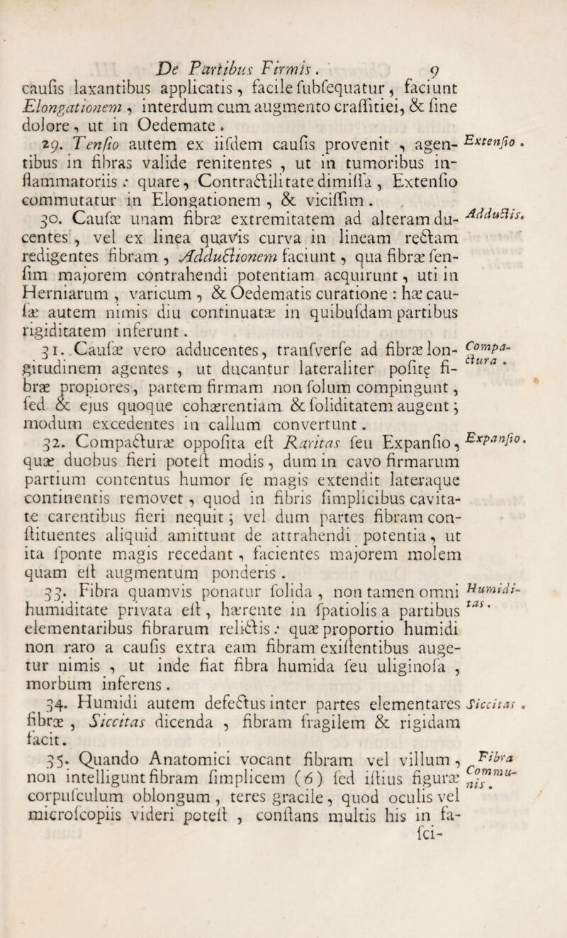caufis laxantibus applicatis, facilefubfequatur, faciunt Elongationem , interdum cuna augmento craflitiei, & fine dolore, ut in Oedemate» 29. Tenfio autem ex iifdem caufs provenit , agen- Ex“”fio. tibus in fibras valide renitentes , ut in tumoribus in¬ flammatoriis ; quare, Contradiditatedimiffa , Extenfo commutatur in Elongationem , & viciflim . 30. Caufas unam fibras extremitatem ad alteram du- Acidu5Us. centes , vel ex linea quavis curva in lineam redlam redigentes fibram, Addu&ionem faciunt, qua fibrae fen- fim majorem contrahendi potentiam acquirunt, uti in Herniarum , varicum , & Oedematis curatione : ha? cau¬ lae autem nimis diu continuatas in quibufdam partibus rigiditatem inferunt. 31. Caulas vero adducentes, tranfverfe ad fibraelon- c£™paa~ gitudinem agentes , ut ducantur lateraliter polit? fi- ura * bras propiores, partem firmam non folum compingunt, fed & ejus quoque cohaerentiam & foliditatem augent ; modum excedentes in callum convertunt. 32. Compadlurae oppofita efl Raritas feu Expando, quae duobus fieri potell modis, dum in cavo firmarum partium contentus humor fe magis extendit lateraque continentis removet , quod in fibris f mplicibus cavita¬ te carentibus fieri nequit; vel dum partes fibram con- flituentes aliquid amittunt de attrahendi potentia, ut ita fponte magis recedant, facientes majorem molem quam efl augmentum ponderis . 33. Fibra quamvis ponatur folida , non tamen omni humiditate privata efl, hasrente in fpatiolis a partibus elementaribus fibrarum relidlis .* quas proportio humidi non raro a caufis extra eam fibram exiflentibus auge¬ tur nimis , ut inde fiat fibra humida feu uliginofa , morbum inferens. 34. Humidi autem defedtus inter partes elementares Siccitas. fibros , Siccitas dicenda , fibram fragilem & rigidam facit. 35. Quando Anatomici vocant fibram vel villum, 'Fibra non intelliguntfibram fimplicem (6) led iflius figuras corpiifculum oblongum , teres gracile, quod oculis vel microfcopiis videri potefl , conflans multis his in fa¬ lci-