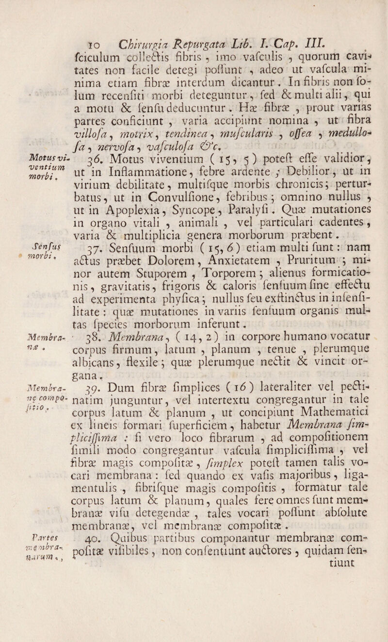 Motus vi. ventium morbi. Senfus morbi, Membra- n.e . Membra¬ re compQ- jf t i 0 0 Partes vn§mbr(t~i narum«, io Chirurgia Repurgata Ltb. I. Cap, IIL fciculum colledis fibris , imo vafculis , quorum cavi* tates non facile detegi poflunt , adeo ut vafcula mi¬ nima etiam fibras interdum dicantur . In fibris non fo- lum recenfiti morbi deteguntur, fed & multi alii, qui a motu & fenfu deducuntur. Hae fibrae , prout varias partes conficiunt , varia accipiunt nomina , ut fibra villofa, motrix, tendinea , mufcui aris , , medullo- yi? 5 nervo/a , vafculofa &c. 36. Motus viventium (15-5 5) poteft efle validior, ut in Inflammatione, febre ardente y Debilior, ut in virium debilitate, multifque morbis chronicis; pertur¬ batus, ut in Convulfione, febribus; omnino nullus , ut in Apoplexia, Syncope, Paralyfi. Quae mutationes in organo vitali , animali , vel particulari cadentes, varia & multiplicia genera morborum praebent. 37. Senfuum morbi (15,6) etiam multi funt: nam adlus praebet Dolorem, Anxietatem , Pruritum ; mi¬ nor autem Stuporem , Torporem ; alienus formicatio¬ nis, gravitatis, frigoris & caloris fenfuumfine effediu ad experimenta phyfica; nullus feu exflindlus in infenfi- litate : quae mutationes in variis fenfuum organis mul¬ tas fpecies morborum inferunt. 38. Membrana, (14,2) in corpore humano vocatur corpus firmum, latum , planum , tenue , plerumque albicans, flexile; quae plerumque nedlit & vincit or¬ gana . 39. Dum fibrae fimplices (16) lateraliter vel pedli- natim junguntur, vel intertextu congregantur in tale corpus latum & planum , ut concipiunt Mathematici ex lineis formari fuperficiem, habetur Membrana /im~ plicijjima ; fi vero loco fibrarum , ad compofitionem fimili modo congregantur vafcula fimpliciffima , vel fibrae magis compofitae, fimplex potefl tamen talis vo¬ cari membrana : fed quando ex vafis majoribus, liga- mentulis , fibrifque magis compofitis , formatur tale corpus latum & planum, quales fere omnes funt mem¬ branae vi fu detegendae , tales vocari poflunt abfolute membranae, vel membranae compolitae. 40. Quibus partibus componantur membranae com¬ pofitae vili biles, non confentiunt audlores, quidam fen- tiunt