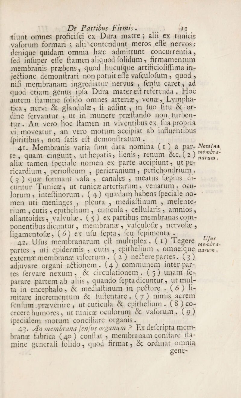 tiiint omnes proficifci ex Dura matre ; alii ex tunicis vaforum formari ; alii contendunt meros effe nervos : denique quidam omnia haec admittunt concurrentia, fed infuper effe flamen aliquod folidum , firmamentum membranis praebens, quod hucufque artificiofiflima in- jedtione demonArari non potuit elfe vafculofum , quod, nili membranam ingrediatur nervus , fenfu caret, ad, quod etiam genus ipfa Dura mater efl referenda . Hoc autem flamine folido omnes arteriae, venae, Lympha¬ tica, nervi & glandula:, ii adfint , in fuo fitu & or¬ dine fervantur , ut in munere praedando non.turben¬ tur. An vero hoc damen in viventibus ex fu a propria vi moveatur, an vero motum accipiat ab influentibus fpiritibus, non fatis ed demondratum . 41. Membranis varia funt data nomina (1 ) a par¬ te , quam cingunt, ut hepatis, lienis, renum &c. (2) alia: tamen fpeciale nomen ex parte accipiunt, ut pe¬ ricardium , periofleum , pericranium, perichondrium. ( 3 ) quae formant vala , canales , meatus faepius di¬ cuntur Tunicae, ut tunica: arteriarum, venarum , ocu¬ lorum , inteflinorum . ( 4 ) quaedam habens fpeciale no¬ men uti meninges , pleura , mediadinurn , mefente- rium , cutis , epithelium , cuticula , cellularis , ammos , allantoides, valvulae. ( 5 ) ex partibus membranas com¬ ponentibus dicuntur, membrana:, vafculofae, nervofae, ligamentofae, (6) ex ufu fepta, leu fepimenta . 42. Ufus membranarum ed multiplex. ( 1) Tegere partes , uti epidermis , cutis , epithelium , omnefque externa:membranee vifcerum . ( 2 ) neAere partes. (3) adjuvare organi adfionem . (4) communem inter par¬ tes fervare nexum , & circulationem . ( 5 ) unam fe- parare partem ab aliis, quando fepta dicuntur, ut mul¬ ta in encephalo, & mediadinurn in pedtore . (6) li¬ mitare incrementum & fqflentare . C 7 ). uimis acrem fenlum prcevenire , ut cuticula & epithelium . ( 8 ) co¬ ercere humores, ut tunicae oculorum & valorum. (9) fpecialem motum conciliare organis. 43. An membrana fenfus organum ? Ex deferipta mem¬ branae fabrica (40) condat, membranam conflare fla¬ mine generali folido, quod firmat, 8c ordinat omnia gene- Nomina, membra¬ narum . VJus membra¬ narum ,