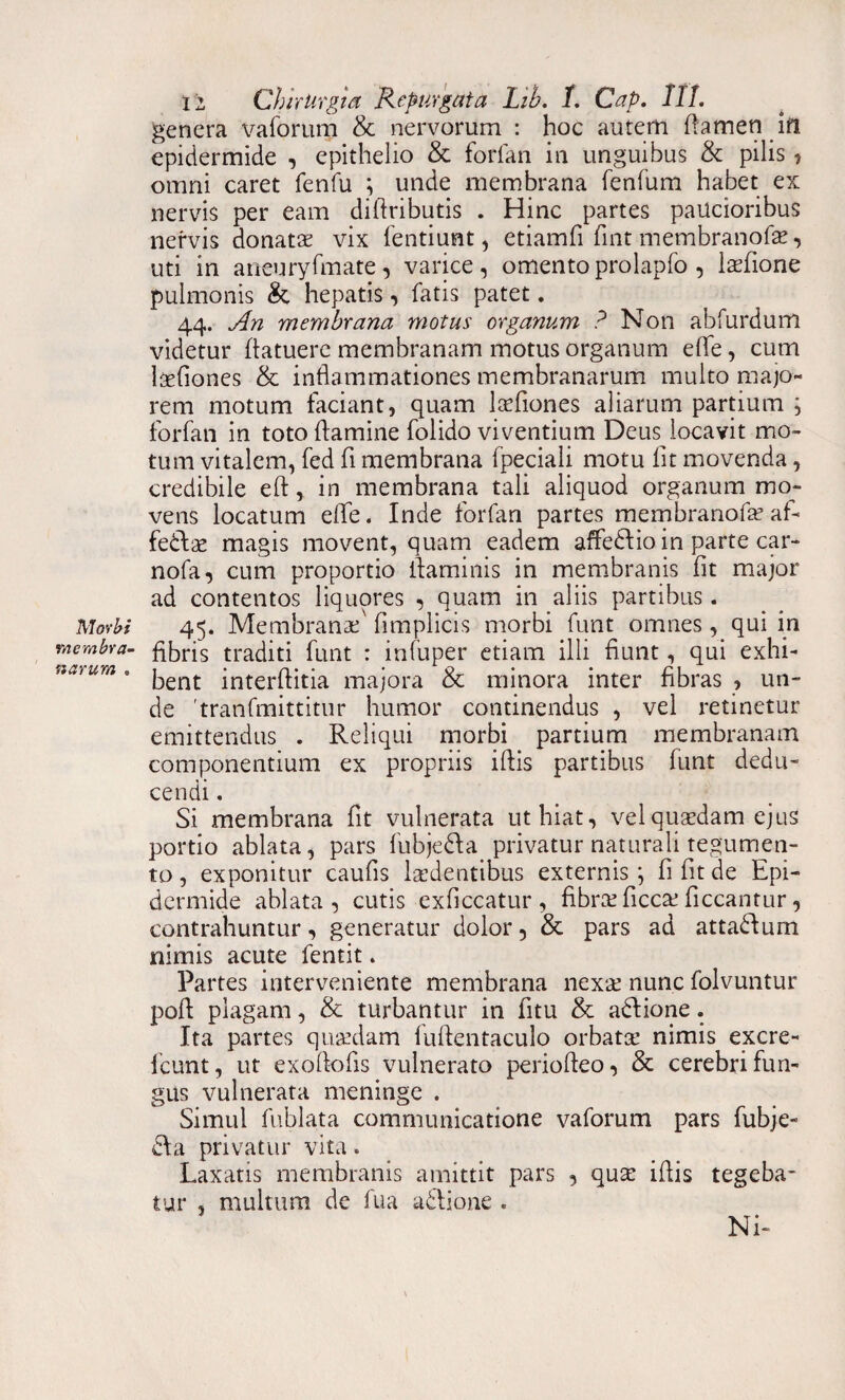 Morbi membra¬ narum . ii Chirurgia Repurgata Lib. L Cap. 111. genera vaforum & nervorum : hoc autem flamen _in epidermide , epithelio & forfan in unguibus & pilis , omni caret fenfu ; unde membrana fenfum habet ex nervis per eam diftributis . Hinc partes paucioribus nervis donatae vix fentiunt, etiamfi fmt membranofe, uti in aneuryfmate, varice, omentoprolapfo , ladione pulmonis & hepatis, fatis patet. 44. An membrana motus organum ? Non abfurdum videtur (latuere membranam motus organum ede, cum ltefiones & inflammationes membranarum multo majo¬ rem motum laciant, quam laefiones aliarum partium i forfan in toto flamine folido viventium Deus locavit mo¬ tum vitalem, fed fi membrana fpeciali motu lit movenda, credibile eft, in membrana tali aliquod organum mo¬ vens locatum die. Inde forfan partes membranofa? afi fedlae magis movent, quam eadem affedlio in parte car- nofa, cum proportio ifaminis in membranis fit major ad contentos liquores , quam in aliis partibus. 45. Membranae' fimplicis morbi funt omnes, qui in fibris traditi funt : infuper etiam illi fiunt, qui exhi¬ bent interflitia majora & minora inter fibras , un¬ de 'tranfmittitur humor continendus , vel retinetur emittendus . Reliqui morbi partium membranam componentium ex propriis iftis partibus funt dedu¬ cendi . Si membrana fit vulnerata ut hiat, vel quaedam ejus portio ablata, pars fubjedla privatur naturali tegumen¬ to , exponitur caufis laedentibus externis \ fi fit de Epi¬ dermide ablata, cutis exficcatur , fibrte fiaxe ficcantur, contrahuntur, generatur dolor, & pars ad attadum nimis acute fentit. Partes interveniente membrana nexae nunc folvuntur pofi plagam, & turbantur in fitu & adlione. Ita partes quaedam fuftentaculo orbatce nimis excre- fcunt, ut exoftofis vulnerato periofieo, & cerebri fun¬ gus vulnerata meninge . Simul fublata communicatione vaforum pars fubje- dia privatur vita. Laxatis membranis amittit pars , quse ifiis tegeba¬ tur , multum de fua adlione « Ni-