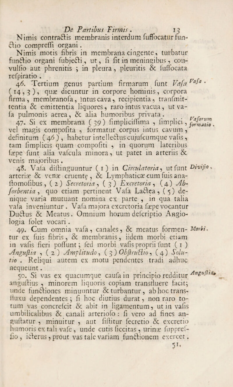 Nimis contradis membranis interdum fuffocatur fun- dio comprefTi organi. Nimis motis fibris in membrana cingente, turbatur fundio organi fubjedi, ut, fi fit in meningibus, con- vulfio aut phrenitis ; in pleura, pleuritis & luffocata refpiratio . 46. Tertium genus partium firmarum funt Vafa faA * (14,9), quas dicuntur in corpore hominis, corpora firma, membranofa, intus cava, recipientia, tranfmit- tentia & emittentia liquores, raro intus vacua, ut va¬ fa pulmonis aerea, & alia humoribus privata. 47. Si ex membrana (39) fimplicifiima , fimplici, formatio. vel magis compofita , formatur corpus intus cavum , definitum (46 ), habetur intelledus cujufcumque vafis , tam fimplicis quam compofiti , in quorum lateribus faspe funt alia vafcula minora, ut patet in arteriis & venis majoribus. 48. Vafa dilfinguuntur (1) in Circulatoria, ut funt Divipo* arterias & venas cruente, & Lymphaticas cum luis ana- llomofibus , (2) Secretoria , (3) Excretoria, (4) Ab- forbentia , quo etiam pertinent Vafa Ladea , (5) de¬ nique varia mutuant nomina ex parte , in qua talia vafa inveniuntur . Vafa majora excretoria faspe vocantur Dudfus & Meatus. Omnium horum defcriptio Angio* logia folet vocari. 49. Cum omnia vafa, canales, & meatus formen- Morbi. tur ex fuis fibris, & membranis, iidem morbi etiam in vafis fieri poffunt; fed morbi vafis proprii funt (1 ) Anguftia , ( 2 ) Amplitudo, ( 3 ) ObftruEtio, ( 4) Solu¬ tio . Reliqui autem ex motu pendentes tradi adhuc nequeunt. 50. Si vas ex quacumque caufain principio redditur Al1£ullta* angufiius , minorem liquoris copiam transiluere facit; unde fundiones minuuntur & turbantur, ab hoc trans^ fluxu dependentes; fi hoc diutius durat, non raro to¬ tum vas concrefcit & abit in ligamentum, ut in vafis umbilicalibus & canali arteriofo : fi vero ad fines an~ gufiatur , minuitur , aut fifiitur fecretio & excretio humoris ex tali vafe , unde cutis ficcitas , urinas fuppref- fio , iderus, prout vas tale variam fundionem exercet. 5T«
