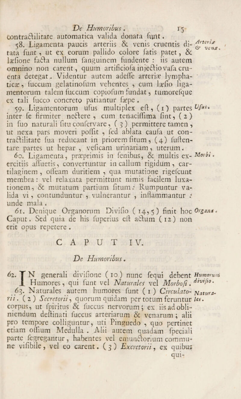 contradi litate automatica valida donata funt. 58. Ligamenta paucis arteriis & venis cruentis di- tata funt , ut ex eorum pallido colore fatis patet, & lasfione fadfa nullum fanguinem fundente : iis autem omnino non carent, quum artificiofa injedfiovafa cru¬ enta detegat. Videntur autem adefle arteriae lympha¬ tico? , fuccum gelatinofum vehentes , cum la’fio liga¬ mentorum talem fuccum copiofum iundat, tumorefque ex tali fucco concreto patiantur fape . 59. Ligamentorum ufus multiplex efl:, (1) partes inter fe firmiter ne&ere , cum tenaciffima fint, (2) in fuo naturali fitu confervare, ( 3 ) permittere tamen , ut nexa pars moveri poflfit , fed ablata caufa ut con- tra&ilitatc fu a reducant in priorem fitum, (4) fuflen- tare partes ut hepar , veficam urinariam, uterum. 60. Ligamenta, praeprimis in fenibus, & multis ex- Morbi * ercitiis afluetis, convertuntur in callum rigidum, car¬ tilaginem , olfeam duritiem , qua mutatione rigefcunt membra: vel relaxata permittunt nimis facilem luxa¬ tionem, & mutatum partium fitum.* Rumpuntur va¬ lida vi, contunduntur , vulnerantur , inflammantur .* unde mala . 61. Denique Organorum Divifio (14,5) finit hoc Organa* Caput. Sed quia de his fuperius efi a&um (12) non erit opus repetere . CAPUT IV. De Humoribus. 62. T N generali divifione (10) nunc fequi debent Humorum JL Humores, qui funt vel Naturales vel Morbo fi ' 63. Naturales autem humores funt (1) Circulato- latura¬ rii. (2) Secretorii, quorum quidam per totum feruntur /«. corpus, ut fpiritus & fuccus nervorum; ex iis ad obli¬ niendum deftinati fuccus arteriarum & venarum ; alii pro tempore colliguntur, uti Pinguedo , quo pertinet etiam oflium Medulla . A4ii autem quadam fpeciali parte fegregantur, habentes vel emun&orium commu¬ ne vifibile, vel eo carent. (3) Excretorii, ex quibus qui-
