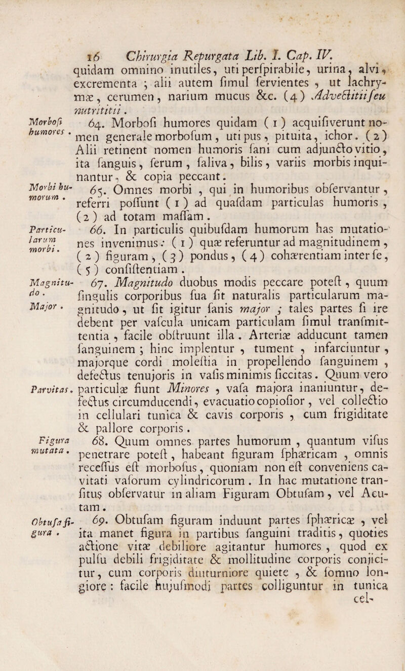 quidam omnino inutiles, utiperfpirabiie, urina, alvi, excrementa \ alii autem fimul fervientes , ut lachry- mx, cerumen, narium mucus &c. (4) AdveSlitiifeu Morbofi humores Morbi hu¬ morum . Particu¬ larum morbi. Magnitu¬ do . Major . Parvitas. Figura mutata. nutrititu . 64. Morbofi humores quidam ( 1) acquifiverunt no¬ men generale morbofum , uti pus, pituita, ichor. ( 2) Alii retinent nomen humoris fani cum adjungo vitio , ita fanguis, ferum, faliva, bilis, variis morbis inqui¬ nantur, & copia peccant. 65. Omnes morbi , qui in humoribus obfervantur, referri poliunt ( 1 ) ad quafdam particulas humoris , (2 ) ad totam maflam . 66. In particulis quibufdam humorum has mutatio-' nes invenimus: ( 1 ) quae referuntur ad magnitudinem , ( 2 ) figuram , ( 3 ) pondus, ( 4 ) cohaerentiam inter fe, ( 5 ) confidentiam . 67. Magnitudo duobus modis peccare potefi, quum fingulis corporibus fua fit naturalis particularum ma¬ gnitudo , ut fit igitur fanis major ; tales partes fi ire debent per vafcula unicam particulam fimul tranfmit- tentia , facile obfiruunt illa . Arteriae adducunt tamen fanguinem ; hinc implentur , tument , infarciuntur , majorque cordi molefiia in propellendo fanguinem , defe&us tenujoris in vafis minimis ficcitas. Quum vero particula fiunt Minores , vafa majora inaniuntur, de- feclus circumducendi, evacuatiocopiofior , vel colle&io in cellulari tunica & cavis corporis , cum frigiditate & pallore corporis. 68. Quum omnes partes humorum , quantum vifus penetrare potefi:, habeant figuram fphaericam , omnis recefius eft morbofus, quoniam non efi conveniens ca¬ vitati vaforum cylindricorum . In hac mutatione tran- fitus obfervatur in aliam Figuram Obtufam, vel Acu¬ tam . obtufafi- 6p. Obtufam figuram induunt partes fphaericae , vel gura. ita manet figura in partibus fanguini traditis, quoties adtione vitae debiliore agitantur humores , quod ex pulfu debili frigiditate & mollitudine corporis conjici¬ tur, cum corporis diuturniore quiete , & lomno lon¬ giore : facile hujufmodi partes colliguntur in tunica cel-
