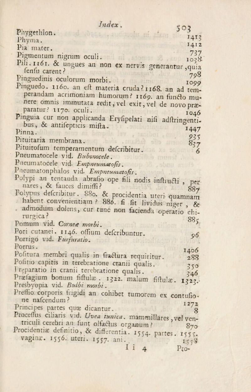 w ,, 5 0? Pnygethlon. ' ; . Phvma. ir J 3412 Pia mater. f Pigmentum nigrum oculi. Pili. 1161. & ungues an non ex nervis generantur .quia lenfu carent? 708 Pinguedinis oculorum morbi. j0gg Pinguedo. 1160. an eft materia cruda? 1168. an ad tem¬ perandam acrimoniam humorum i* 1169. an fun&o mu* nere omnis immutata redit, vei exit, vel de novo prse¬ paratur? 1170. oculi. I04£ Pinguia cui non applicanda Eryfipelati nili adftringenti- bus, & antifepticis mifta. I4d7 Pinna. JT' Pituitaria membrana. Pituitofum temperamentum deferibitur. 5 <5 Pneumatocele vid. Bubonocele. Pneumatocele vid- Fmpneumatofis. Pneumatonphalos vid. Fmpneumatofis. Polypi an tentanda abrafio ope fili nodis inftru&i per nares, & fauces dimiffi? ’ Polypus deferibitur. 880. & procidentia uteri quamnam habent convenientiam ? 886. fi fit lividus niger & admodum dolens, cur tunc non facienda operatio ^chi¬ rurgica? Pomum vid. Comet morbi. Pori cutanei. 1146. offium deferibuntur. Porrigo vid. Fur fur at io. Porrus. Pofitura membri qualis in figura requiritur. Politio capitis in terebratione cranii qualis. I reparatio in cranii terebratione qualis. Praefagium bonum fiftulse . 1322. malum fiftulse Presbyopia vid. Bulbi morbi. 1'reflio corporis frigidi an collibet tumorem ex contufio- ne nafcendum? 1272 Principes partes quse dicantur. g Proce (Tus ciliaris vid. Uvea tunica. mammillares, vel ven¬ triculi cerebri an funt olfaftus organum > 870 Procidentis definitio, & differentia. 1554. partes vagina?. 1556. uteri. 1557. ani. I5V<i I i 4 Pro- 885 96 1406 288 35° 346 1323.'
