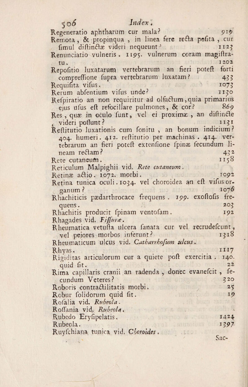 Regeneratio aphtharum cur mala? 919 Remota , & propinqua , in linea fere reda pofita , cur fimul d.iflinda; videri nequeunti 1123 Renunciatio vulneris, 1195. vulnerum coram magiflra- tu. 1202 Repofitio luxatarum vertebrarum an fieri poteft forti compreffione fupra vertebrarum luxatam? 4^ Requifita vifus. 1075 Rerum abfentium vifus unde? 1150 Refpiratio an non requiritur ad olfadum, quia primarius ejus ufus eft refocillare pulmones, & cor? 869 Res , quae in oculo funt, vel ei proxima: , an diffinde t videri poflunt? _ n^i Reflitutio luxationis cum fonitu , an bonum indicium? 404. humeri. 412. reflitutio per machinas . 414. ver¬ tebrarum an fieri poteft extenfione fpinas fecundum li¬ neam redam ? 4? 2 Rete cutaneum. 1158 Reticulum Malpighii vid. Rete cutaneum. Retina adio. 1072. morbi. 1092 Retina tunica oculi. 1054. vel choroidea an eft vifus or¬ ganum ? 1076 Rhachiticis psedarthrocace frequens . 199. exoftofis fre¬ quens . 205 Rhachitis producit fpinam ventofam. 192 Rhagades vid. Fiffurce. Rheumatica vetufta ulcera fanata cur vel recrudefcunt, vel pejores morbos inferunt? 1318 Rheumaticum ulcus vid. Cathanhofum ulcus, Rhyas. 1117 Rigiditas articulorum cur a quiete poft exercitia . 140. quid fit. Rima capillaris cranii an radenda , donec evanefcit eundum Veteres? Roboris contradilitatis morbi. Robur folidorum quid fit. Rofalia vid, Rubeola- Roffania vid. Rubeola, Rubedo Eryfipelatis, Rubeola. Ruyfchiana tunica vid. Cbcroldes, 22 , fe- 520 25 iP 1424 1397 £ nr-