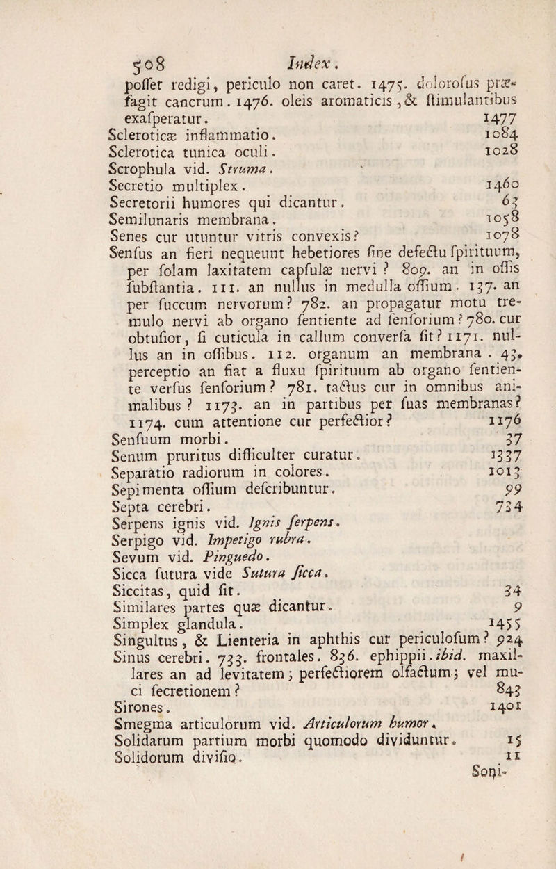 jo8 Index, poffer redigi, periculo non caret. 1475. dolorofus pr:t« fagit cancrum. 1476. oleis aromaticis,& fiimulantibus exafperatur. 1477 Scleroticas inflammatio. 1084 Sclerotica tunica oculi. 1028 Scrophula vid. Struma, Secretio multiplex. 1460 Secretorii humores qui dicantur. 63 Semilunaris membrana. 1058 Senes cur utuntur vitris convexis? 1078 S-enfus an fieri nequeunt hebetiores fine defedlu fpirituum, per folam laxitatem capfulas nervi ? 809. an in offis fubftantia. m. an nullus in medulla offium. 137. an per fuccum nervorum ? 782. an propagatur motu tre¬ mulo nervi ab organo fentiente ad fenforium r 780. cur obtufior, fi cuticula in callum converfa fit? 1171. nul¬ lus an in offibus. 112. organum an membrana . 43. perceptio an fiat a fluxu fpirituum ab organo fentien¬ te verfus fenforium ? 781. tadtus cur in omnibus ani¬ malibus ? 117?. an in partibus per fuas membranas? 1176 37 3337 1015 99 734 1174. cum attentione cur perfe&ior? Senfuum morbi. Senum pruritus difficulter curatur» Separatio radiorum in colores. Sepi menta offium deferibuntur. Septa cerebri. Serpens ignis vid. Ignis ferpens, Serpigo vid. Impetigo rubra. Sevum vid. Pinguedo. Sicca futura vide Sutura ficca. Siccitas, quid fit. Similares partes quae dicantur. Simplex glandula. Singultus, & Lienteria in aphthis cur periculofum ? 924 Sinus cerebri. 755. frontales. 856. ephippii.ibid. maxil¬ lares an ad levitatem 3 perfedtiorem olfactum 3 vel mu* 34 9 1455 ci fecretionem ? Sirones. Smegma articulorum vid. Articulorum humor * Solidarum partium morbi quomodo dividuntur Solidorum divifio. 84? 1401 15 11 Soqfi t