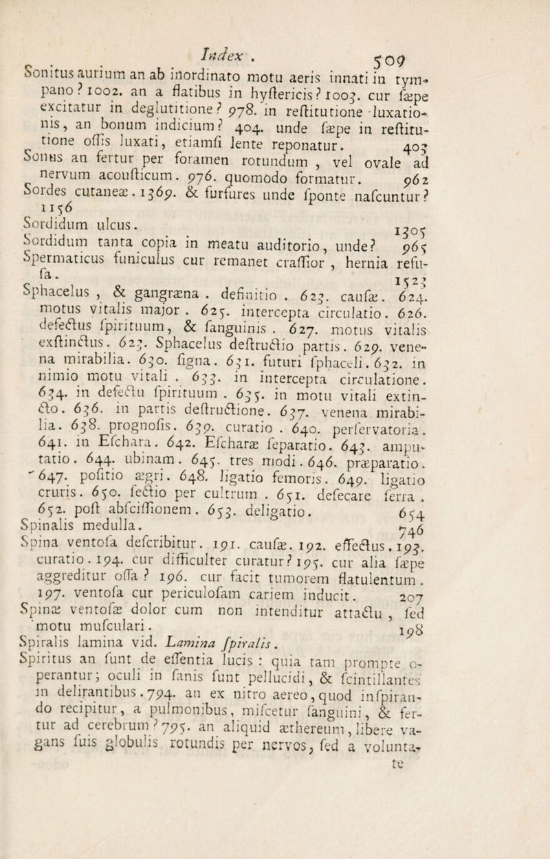 . Index . ,-0? Sonitus aurium an ab inordinato motu aeris innati in tym¬ pano. 1002. an a datibus in hydericis ? loo-^. cur fajpt excitatur in deglutitione P 978. in reditutione luxatio¬ nis, an bonum indicium ? 404. unde fiepe in reditu- tione odis luxati, etiamfi Jente reponatur. 40- Sonus an fertur per foramen rotundum , vel ovale ad nervum acoudicum. 976. quomodo formatur. 962 Soides cutaneae. 1369. Ll furfures unde fponte nabuntur** 1156 Sordidum ulcus. Sordidum tanta copia in meatu auditorio, unde? 965 Spermaticus funiculus cur remanet cradior , hernia refu- fa. 152? Sphacelus , & gangrena . definitio . 623. caufai. 624. motus vitalis major . 625. intercepta circulatio. 626. defeftus fpirituum, & fanguinis . 627. motus vitalis exdinOfus. 622. Sphacelus dedruddio partis. 629. vene¬ na mirabilia. 630. dgna. 651. futuri fphaedi. 6^2. in nimio motu vitali . 6^. ia intercepta circulatione. 6^4. in defeftu fpirituum . 6^5. in motu vitali extin- dlo. 636. in paitis dedrudfione. 637. venena mirabi¬ lia. 6$8. prognofis. 639. curatio . 640. perfervatoria. 641. in Efchara. 642. Efcharas feparatio. 64^. ampu¬ tatio. 644. ubi nam. 64^. tres modi. 646. praeparatio. ^47* pofitio a?gii. 648. ligatio femoris. 649. ligatio cruris. 650. feddio per cultrum . 651. defecare ferra. 652. pod abfeidionem. 655. deligatio. 654 Spinalis medulla. 1-^5 Spina ventofa deferibitur. 191. caufe. 192. eflfe&us. ip!j. curatio. 194. cur difficulter curatur? 195. cur alia laipe aggreditur ofia P 196. cur facit tumorem datulentum. 197. ventofa cur periculofam cariem inducit. Spina; ventofas dolor cum non intenditur attadlu motu mufculari. Spiralis lamina vid. Lamina [piratis. Spiritus an funt de edentia lucis : quia tam prompte o- perantur; oculi in fanis funt pellucidi, & fcintillantes m delirantibus. 794* 4n ex nitro aereo,quod mfpirau- do recipitur, a pulmonibus, mifcetur (anguini, & fer¬ tur ad cerebrum ? 795. an aliquid aethereum, libere va¬ gans luis g obu is rotundis per nervos; fed a volunta¬ te 207 fed 198