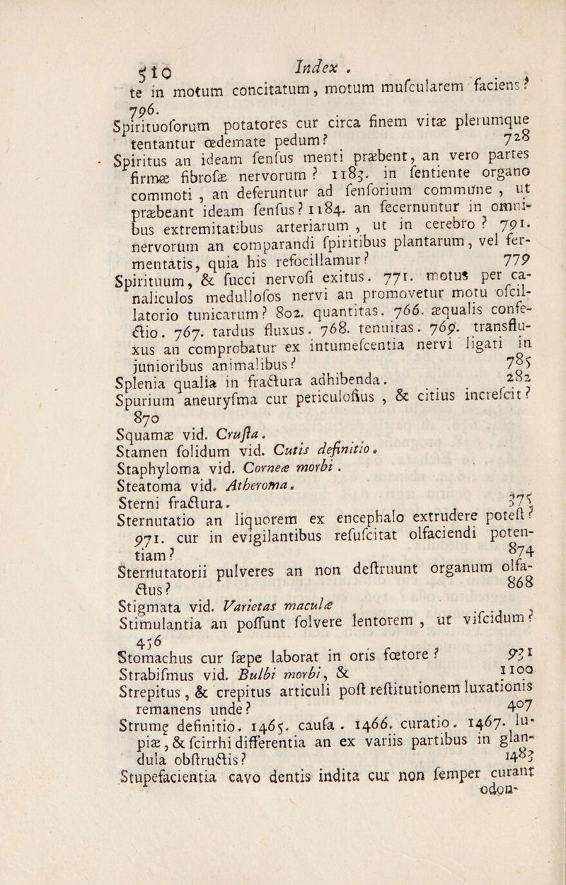 s'? ^ j q Index . te in motum concitatum, motum mufcularem facien Spmtuoforum potatores cur circa finem vitae plerumque tentantur oedemate pedum? 72^ Spiritus an ideam fenfus menti prsebent, an vero partes firm*e fibrofae nervorum? 1185. m fentiente organo commoti , an deferuntur ad fenforium commUne , ut praebeant ideam fenfus? 1184. an fecernuntur m omni¬ bus extremitatibus arteriarum , ut in cerebro ? 791- nervorum an comparandi fpinnbus plantarum, vel fer¬ mentatis, quia his refocillamur ? 77P Spirituum, & fucci nervofi exitus* 77r* rr!0^u* Per naliculos medullofos nervi an promovetur motu olcil- latorio tunicarum? 802. quantitas. 766. squalis confe- aio. 767. tardus fluxus. 768. tenuitas. 76p. transflu- xus an comprobatur ex intumefcentia nervi ligati in junioribus animalibus? 7^5 Splenia qualia in fradfura adhibenda. _ . . 2i2 Spurium aneuryfma cur periculofius , & citius inciefcit. 870 Squamae vid. Crufla. Stamen folidum vid. Cutis definitio, Staphyloma vid. Corne# morbi . Steatoma vid. Atheroma„ Sterni firarSlura» 57^ Sternutatio an liquorem ex encephalo extrudere potefi ? 071. cur in evigilantibus refufcitat olfaciendi poten¬ tiam ? 874 Sternutatorii pulveres an non definiunt organum olfa- aus? ^ e 868 Stigmata vid. Varietas macul<£ , Stimulantia an pofiunt folvere lentorem , ut vifcidum, 456 Stomachus cur faepe laborat in oris foetore ? 9Z1 Strabifmus vid. Bulbi morbi, & _ ?I0.Q Strepitus, & crepitus articuli pofi refiitutionem luxationis remanens unde? # . 4°7 Strumg definitio. 1465. caufa . 1466. curatio. 1467. lu¬ pias , & fcirrhi differentia an ex variis partibus in glan¬ dula obfirufris? ]48J Stupefacientia cavo dentis indita cur non femper curant odou'