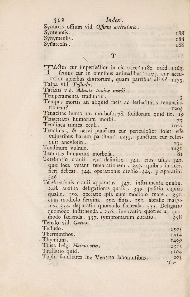 Syntaxis offium vid. OJJium articulatio. Syntenofis. 188 Synymenfis. 188 Syflarcofis. 188 TA£fus cur imperfe&ior in cicatrice? 1180. quid. 1163. fenfus cur in omnibus animalibus ? 1173. cur accu¬ ratior apicibus digitorum, quam partibus aliis? 1175. Talpa vid. Tefludo. Taraxis vid. Adnatce tume<e morbi * Temperamenta traduntur. 3 Tempus mortis an aliquid facit ad lethalitatis renuncia- tionem? 1203 Tenacitas humorum morbofa.78. folidorum quid fit. 1 9 Tenacitatis humorum morbi. 73 Tendinea tunica oculi . 1027 Tendinis , & nervi pun&ura cur periculofior folet e(Te vulneribus harum partium? 1255. punftura cur relin¬ quit ancylofin. 251 Tendinum vulnus. 1231 Tenuitas humorum morbofa. 81 Terebratio cranii, ejus definitio. 341:. ejus ufus. 542. qus loca vetant terebrationem . 34’. quibus in locis fieri debeat. 544. operationis divifio . 545. praeparatio. 346 Terebrationis cranii apparatus. 347. infirumenta qualia. 348. auxilia deligationis qualia. 549. pofitio capitis qualis. 350. operatio ipfa cum modiolo mare . 3.51. cum modiolo femina. 552. finis. 353. abrafio margi¬ nis. 354. depuratio quomodo facienda. 355. Deligatio quomodo inflituenda . 3^6. innovatio quoties ac quo modo facienda. 557. fymptomatum curatio. Teredo vid. Caries. Tefludo. Therminthos. Thymium. Tinea belg. Hairvrorm. Titillatio quid. Tophi familiares lue Venerea laborantibus. 358 I5°5 I4J4 1409 1381 1164 205. To-