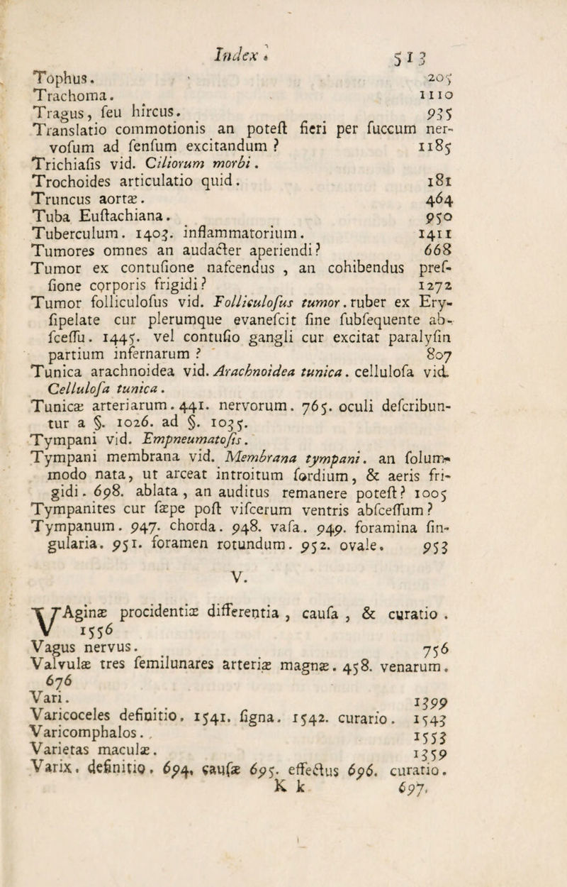 Tophus. * 20 y Trachoma. iiio Tragus, feu hircus. 935 Translatio commotionis an poteft heri per fuccum ner- vofum ad fenfum excitandum ? 1185 Trichiafis vid. Ciliorum morbi. Trochoides articulatio quid. 181 Truncus aortte. 464 Tuba Euftachiana. 950 Tuberculum. 1403. inflammatorium. 1411 Tumores omnes an audacter aperiendi? 668 Tumor ex contufione nafcendus , an cohibendus pref- fione egrporis frigidi? 1272 Tumor folliculofus vid. Folliculofus tumor, ruber ex Ery- fipelate cur plerumque evanefeit fine fubfequente ab-, fceflu. 1445. vel contufio gangli cur excitat paralyfm partium infernarum ? 807 Tunica arachnoidea vid. Arachnoidea tunica. cellulofa vid. Cellulofa tunica. Tunicse arteriarum. 441. nervorum. 765. oculi deferibun- tur a §. 1026. ad §. 103 Tympani vid. Fmpneumatofis. Tympani membrana vid. Membrana tympani, an folun> modo nata, ut arceat introitum fordium, & aeris fri¬ gidi. 698. ablata, an auditus remanere poteft? 1005 Tympanites cur fatpe poft vifcerum ventris abfceflum ? Tympanum. 947. chorda. 948. vafa. 949. foramina lin¬ gularia. 951. foramen rotundum. 952. ovale. 953 V. T Thgmx procidentice differentia , caufa , & curatio . V 1556 Vagus nervus. _ 756 Valvulae tres femilunares arteriae magnte. 458. venarum. 676 Vari. i£99 Varicoceles definitio. 1541. figna. 1*42. curario. iS4? Varicomphalos., Varietas maculse. 1359 \arix. definitio. 694, caufise 695. efferus 696. curatio. K k 697.