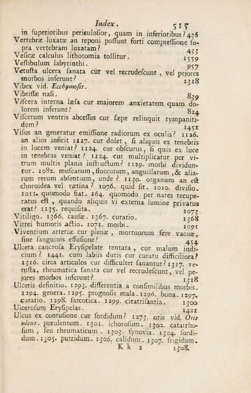 Index . I T 'in fuperioribus periculofior, quam in inferioribus ? 4-6 Vertebra luxatte an reponi poffunt forti compreffione fu- pra vertebram luxatam? Veficas calculus lithotomia tollitur. ISS9 Veftibulum labyrinthi. Vetufta ulcera fanata cur vel recrudefcunt, vel pejores morbos inferunt-? 12iH Vibex vid. Ecchymofis. Vibriffac nafi. Vifcera interna laffa cur majorem anxietatem quam do¬ lorem inferunt? g2. Vifcerum ventris abceffus cur faepe relinquit tympaniti- dem? 1451 Vifus an generatur emiflione radiorum ex oculis? 1126. an alios inficit 1127. cur dolet, fi aliquis ex tenebris in lucem veniat? 1124. cur obfcurus, fi quis ex luce m tenebras veniat ? 1124. cur multiplicatur per vi¬ trum multis planis inftru&um? 1129. morbi dividun¬ tur. 1082. imifcarum , floccorum, anguillarum ,& alia¬ rum rerum abfentium, unde ? 1130. organum an eft choroidea vel ratina ? 1076. quid fit. 1010. divifio. 10ii* quomodo fiat, 164. quomodo per nares recupe¬ ratus eft , quando aliquis vi externa lumine privatus erat? n?5- requifita. Vitiligo. 1566. caufas. 1567. curatio. 1^68 Vitrei 'humoris aftio. 1071. morbi. 1091 Viventium arteria cur plena , mortuorum fere vacua fine fanguinis effufione? Ulcera cancrofa Eryfipelate tentata , cur malum indi¬ cium ? 1441. cum labiis duris cur curatu difficiliora? 1516. circa articulos cur difficulter fanantur? 1317. ve- tufta, rheumatica fanata cur vel recrudefcunt, vel pe¬ jores morbos inferunt? IMg Ulceris definitio. 129$. differentia a confimilibus morbis. 1294. genera. 1295. prognofis mala. 1296. bona. 1297. curatio. 1298. farcotica. 1299. cicatrifantia. i^oo Ulcerofum Eryfipelas. 1421 Ulcus ex contufione cur fordidum? 127’. oris vid. Oris ulcus, purulentum. 1301. ichorofum. 1302. catarrho- fum , feu rheumaticum. 1303. fynovia. 1504. fordi- dum. 1^05« putridum. 1^06. calidum. 1^07. frigidum* K. k 2 1^08.