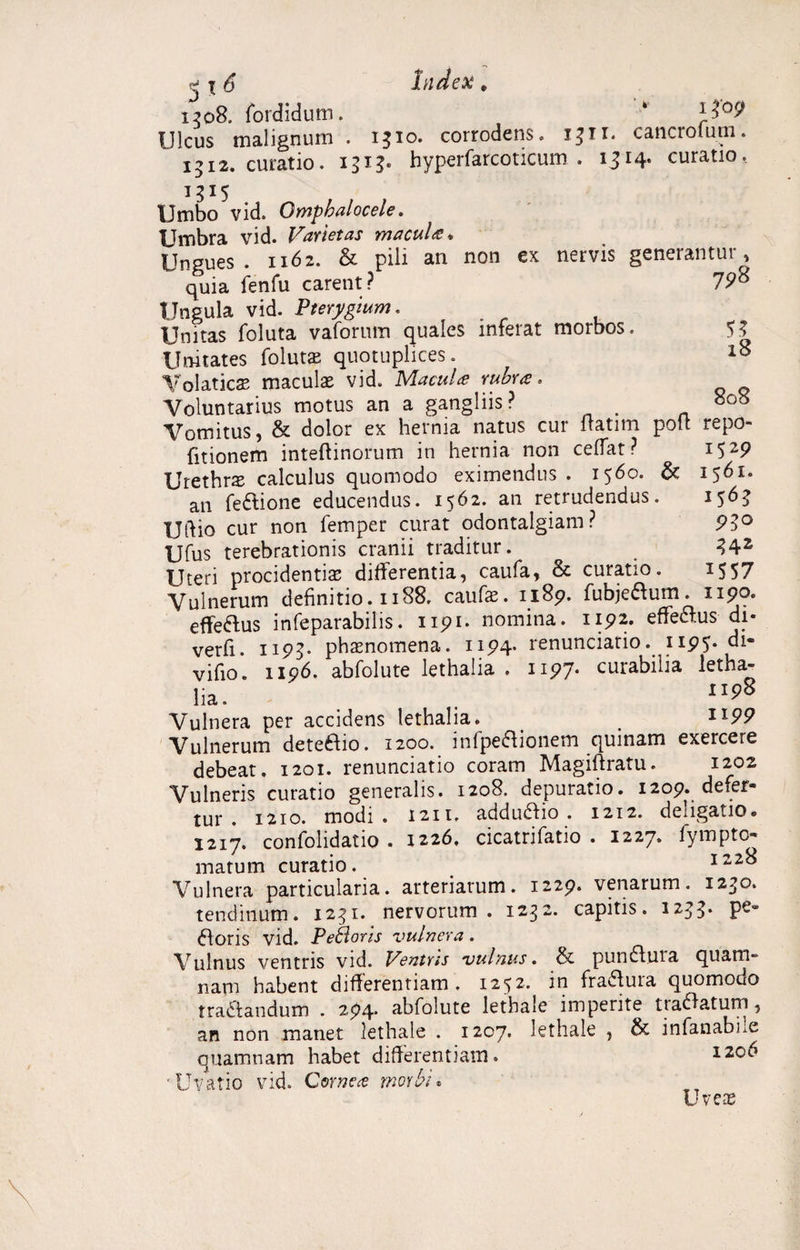 1565 95° 342 1557 j l 6 Index , 1508. fordidum. * Ulcus malignum . 1310. corrodens. 1311. cancrolum. 1512. curatio, 1313. hyperfarcoticum . 1314* curatio, 1315 Umbo vid. Omphalocele. Umbra vid. Varietas macules* Ungues . 1162. & pili an non ex nervis generantur , quia fenfu carent? 798 Ungula vid. Pterygium. Unitas foluta vaforum quales inferat morbos. 53 Unitates foluta: quotuplices. 18 Volatica: maculas vid. Macula rubra. Voluntarius motus an a gangliis? 808 Vomitus, & dolor ex hernia natus cur ltatim pott repo- fitionem inteftinorum in hernia non ceflat ? 1529 Urethras calculus quomodo eximendus. 1560. & 1561. an feCtione educendus. 1562. an retrudendus. Ulfio cur non femper curat odontalgiam? Ufus terebrationis cranii traditur. Uteri procidentias differentia, caufa, & curatio. Vulnerum definitio. 1188, caufas. 1189. fubje&um. npo. effeftus infeparabilis. 1191. nomina. 1192. effe&us di- verfi. 1195* phaenomena. 1194* renunciatio. 1195* vifio. 1196. abfolute lethalia . 1197* curabilia letha- lia. ' 1198 Vulnera per accidens lethalia. _ . XI9P Vulnerum deteCfio. 1200. infpefiionem quinam exercere debeat, 1201. renunciatio coram Magiflratu. 1202 Vulneris curatio generalis. 1208. depuratio. 1209. defer¬ tur . 1210. modi . 1211. addudfio . 1212. deligatio* 1217. confolidatio . 1226, cicatrifatio . 1227. fympto- matum curatio. 122% Vulnera particularia, arteriarum. 1229. venarum. 1230. tendinum. 1251. nervorum . 1232. capitis. 1233* «Roris vid. Pe&oris vulnera. Vulnus ventris vid. Ventris vulnus. & pundfuia quam» nam habent differentiam. 1252. in fraffura quomodo tractandum . 294. abfolute lethale imperite tradatum, an non manet lethale . 1207* lethale , & infanabLe quamnam habet differentiam. 120^ ■Uvatio vid. Cornea morbi* Uveas