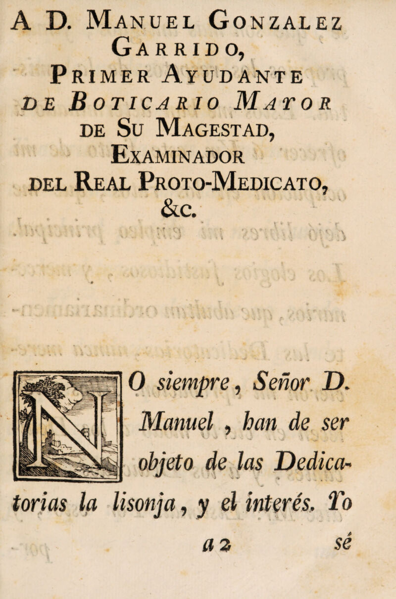 A D. Manuel Gonzalez Garrido, Primer Ayudante DE Boticario Mator DE Su Magestad, Examinador ‘ ' DEL Real Proto-Medicato, ikc. torias la » 0 siempre^ Señor D. Manuel , han de ser objeto de jas Dedica-* lisonja, y el interés, To