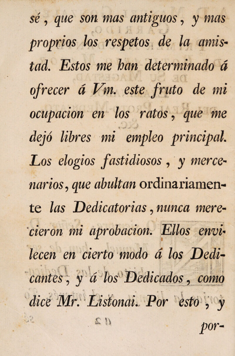 sé, que son mas antiguos, y mas ' J proprios los respetos , de la amis'^ tad. Estos me han determinado d ’h ■ ■ ofrecer á Vm, este fruto de mi % ocupación en los ratos ^ que me Sfi dejó libres mi empleo principal Los elogios fastidiosos, y merce¬ narios^ que abultan ordinariamen¬ te las Dedicatorias ^ nunca mere- cieron mi aprobación. Ellos envi- lecen en cierto modo d los Dedi- ^ \ I; . O Ï V cantes ; f u \ f como r- ^ -r* . i r t. * L Por I ■ í f ■ C- H r y por- o