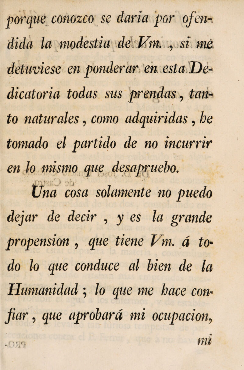dida la modestia si, mt detuviese en ponderar ¡en .esta dicatoria todas sus 'prendas imi¬ to naturales, como adquiridas, he tomado el partido de no incurrir en ¡o mismo que^ desapruebo. na cosa solamente no puedo dejar de decir ^ y es ¡a grande propension, que tiene Vm, á to- do lo que conduce al bien de la Humanidad ; lo que me hace con¬ fiar ^ que aprobará mi ocupación,, Á *' mi
