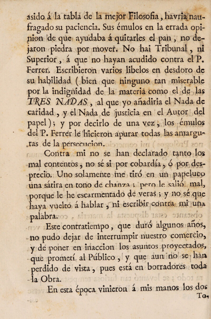 ásído á k tabla de la mejor Filosofía, Kavriáfnau- fragado su paciencia. Sus émulos en la errada opi- jnion ?de que* ayu^daba á quitarles el pan , no de¬ jaron piedra por mover. No hai Tribunal, ni Superior , á que no hayan acudido contra el P. Ferrer. Escribieron varios libelos en desdoro de su habilidad, ( bien que, ninguno tan miserable por la indignidad de la materia como el ,dfi ks 'N.AT&gt;AS , al que yo añadirla el Nadar de caridad , y el Nada de justicia en el Autor del papel)-, y por decirlo de una vez i, los,émulos del P. Ferrtír le hicieron apurar todas las amargu-^ .ras de k pérseciicion. - i r ' ' Contra mi no se han declarado tanto los mal contentos, no sé si- por cobardía, 6 por, des- prccib. Uno solamente tne tiró en un papeluco una sátira en tono de chanra. ; pem le salid; mal, porque le he escarmentado dé veras -, y no, sc qup haya vuelto, á hablar ,ní escribir ¡contraf nú mpa palabra*':-'' . • ■ ■ - '&gt; 'j &gt; Este contratiempo, que duro' algunos anos, no pudo dejar de interrumpir nuestro comercio, y dé poner en inacción los asuntos proyeetado?» que prometí, al Publico , y que áun líb se t haja perdido de vista , pues está en borradores, todai la Obra. En esta época vinieron á mis manos los dos ^ To«.
