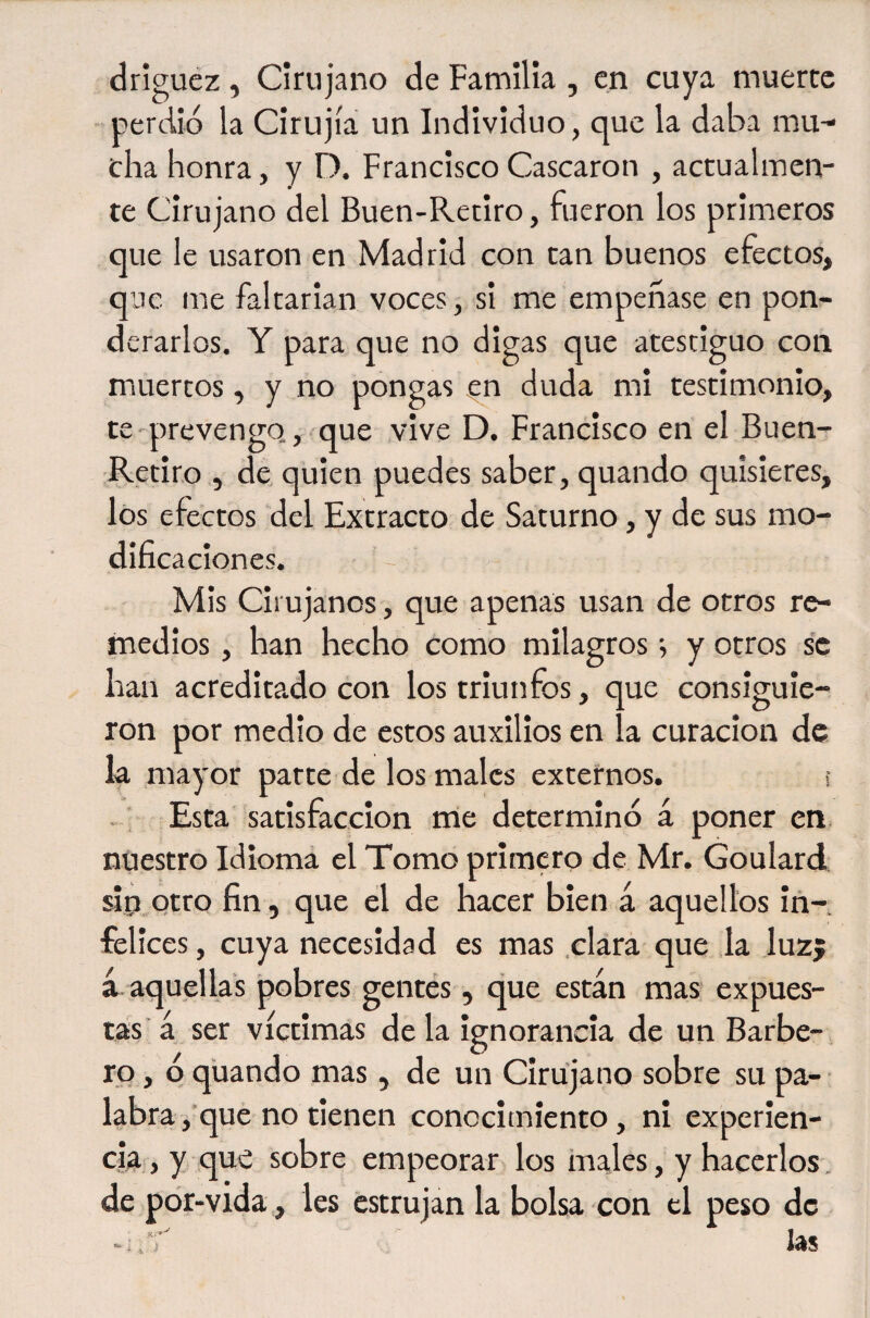 drigucz, Cirujano de Familia , en cuya muerte perdió la Cirujía un Individuo, que la daba mu¬ cha honra, y D. Francisco Cascaron , actualmen¬ te Cirujano del Buen-Retiro, fueron los primeros que le usaron en Madrid con tan buenos efectos, qne me faltarian voces, si me empeñase en pon¬ derarlos. Y para que no digas que atestiguo con muertos, y no pongas ^n duda mi testimonio, te-prevengo,, que vive D. Francisco en el Buen- Retiro , de quien puedes saber, quando quisieres, los efectos del Extracto de Saturno, y de sus mo¬ dificaciones. Mis Cirujanos, que apenas usan de otros re¬ medios , han hecho como milagros y otros se han acreditado con los triunfos, que consiguie¬ ron por medio de estos auxilios en la curación de k mayor parte de los males externos. s . ; Esta' satisfacción me determinó á poner en nuestro Idioma el Tomo primero de Mr. Goulard sip otro fin, que el de hacer bien á aquellos iñ-, felices, cuya necesidad es mas .clara que ,1a luzj á aquellas pobres gentes, que están mas expues¬ tas a ser víctimas déla ignorancia de un Barbe¬ ro, ó quando mas, de un Cirujano sobre su pa¬ labra,que no tienen conocimiento, ni experien¬ cia , y que sobre empeorar los inales, y hacerlos. de por-vida, les estrujan la bolsa con el peso de las