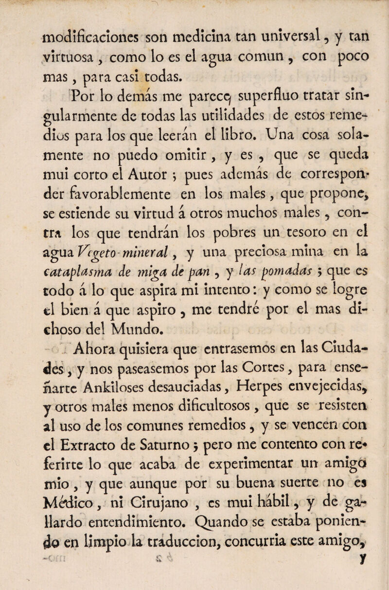 modîfieacîoncs son medicina tan universal, y tan virtuosa , como lo es el agua común , con poco mas, para casi todas. ^ Por lo demás me parccq superfluo tratar sin¬ gularmente de todas las utilidades de estos reme¬ dios para los que leerán el libro. Una cosa sola¬ mente no puedo omitir , y es , que se queda mui corto el Autor *, pues además de correspon- der favorablemente en los males , que propone, se estiende su virtud á otros muchos males, con¬ tra los que tendrán los pobres un tesoro en el agua Vegeto-mineral, y una preciosa mina en la cataplasma de miga de pan , y las pomadas ; que es todo á lo que aspira mi intento ; y como se logre el bien á que aspiro , me tendré por el mas di¬ choso del Mundo. ; Ahora quisiera que entrásemos en las Ciuda¬ des, y nos paseásemos por las Cortes, para ense¬ ñarte Ankiloses desauciadas, Herpes envejecidas, y otros males menos dificultosos, que se resisten al uso de los comunes remedios, y se vencen con el Extracto de Saturno j pero me contento con re* ferirtc lo que acaba de experimentar un amigo mió, y que aunque por su buena suerte no es Médico, ni Cirujano , es mui hábil, y dé ga¬ llardo entendimiento. Quando se estaba ponien¬ do en limpio la traducción, concurría este amigo,. V i Vi. w