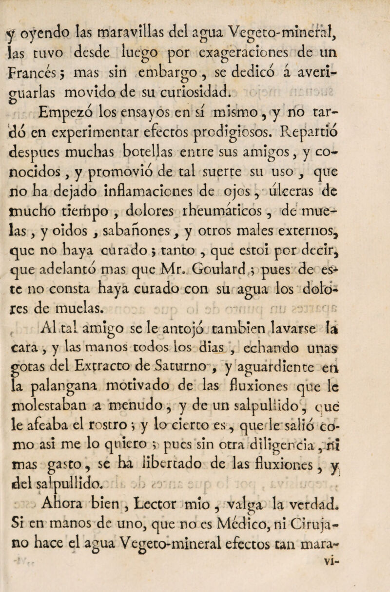 y oyendo las maravillas del agua Vegcto-minenl, las tuvo desde luego por exageraciones de un Francés 5 mas sin embargo , se dedicó á averi¬ guarlas movido de su curiosidad. ^ T~ ' ' Empezó los ensayos en si mismo, y no tar¬ dó en experimentar efectos prodigiosos. Repartió después muchas botellas entre sus amigos, y co¬ nocidos , y promovió de tal suerte su uso , que no ha dejado inflamaciones de ojos , • ulceras de mucho tierhpo , dolores rh'eumáticos, dé mue¬ las j y oidos, sabañones, y otros males externos, que no haya curado &gt; tanto , que estoi por decir, que adelantó mas que Mr.. Goulardó pues de es* te no consta haya curado con su agua los dolo¬ res de muelas. ,1 '•&gt; v '—r; Al .tal amigo se le antojó, también lavarse lá cara , y las manos todos los días echando unas gotas del Extracto de Saturno-, y aguardiente ctá la palangana motivado de las fluxiones que le molestaban a menudo;, y de un salpullido, eue le afeaba el rostro •, y lo cierto es, quede'salió co¬ mo asi me lo quiero pues sin otra diligencia , fíí mas gasto, se ha libertado de las fluxiones, y (del salpullido.' ‘ . Ahora bien , Lector mÍo , valga la verdad. Si en manos de uno, que no es Medico, ni Ciruja¬ no hace el agua Vegeto^mineral efectos tan mara-
