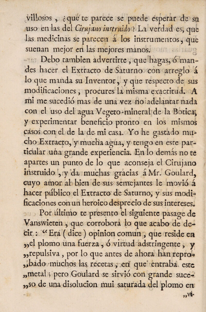 vîUosos , ¿qué te parece se puede esperar de su uso en las del Cirújano instruido } La verdad es, qué las medicinas se parecen á los instrumentos, que suenan mejor en las mejores manos. , ' • Debo también advertirte, que hagas, ó' roan- ides hacer el Extracto de Sáturno - con arreglo a lo que manda su Inventor, y que respecto de sus modificaciones, procures la misma exactitud. A mi me sucedió mas de una vez noiadelántar nada con el uso del agua Vegeto-minerah de la Botica^ y experimentar beneficio pronto en los mismos casos con él de la.’de mi casa. Yo he gastado mu* cho Extracto,y mueha agua, y tengo en este par¬ ticular uña grande experiencia. En lo demás no te apartes un punto de lo que aconseja el Cirujano instruido ry da • muchas gracias á Mr. Goulard, cuyo amor al bien de sus' semejantes le movió á hacer publico el Extracto de Saturno, y sus modL ficaciones conun heroicodesprecio de sus intereses. . Por líltínío te presento él siguiente pasage de Vanswieten que corrobora lo que acabo de de¬ cir,: “ Erá'( dice ) opinion común , que reside ea 5,el plomo una fuerza, ó virtud ádstringente, y ,,repulsiva, por lo que antes de ahora han repro'f jibado-muchos las recetas ,-,etí que'entraba, este „metal -, pero .Goulard se sirvió con grande suce- „so de una disolución mui saturada del plomo en