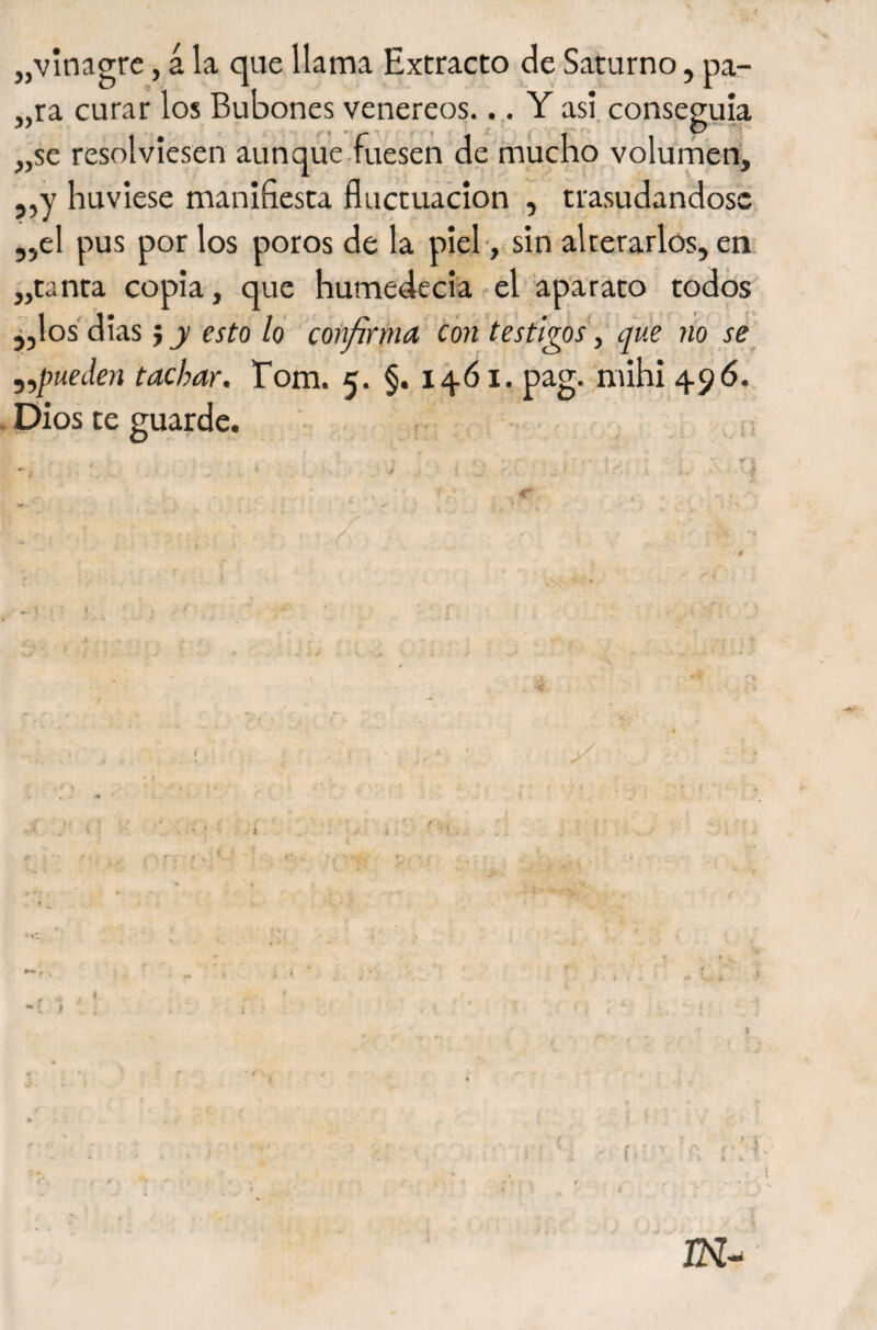 jjvinagre, á la que llama Extracto de Saturno, pa- „ra curar los Bubones venereos.. .. Y asi. conseguía „se resolviesen aun que fuesen de miicho volumen^ 5,y huviese manifiesta fluctuación , trasudándose el pus por los poros de la pieb, sin alterarlos, en. tanta copia, que humedecía el aparato todos jjlos'dias} j/cífo/o cofifirma con testigos\' que no se ^pueden tachar, Tom. 5. §. 14.Ó1. pag. mihi 496. . Dios te guarde. , i í 55 yy t ; r* ( ■ í (