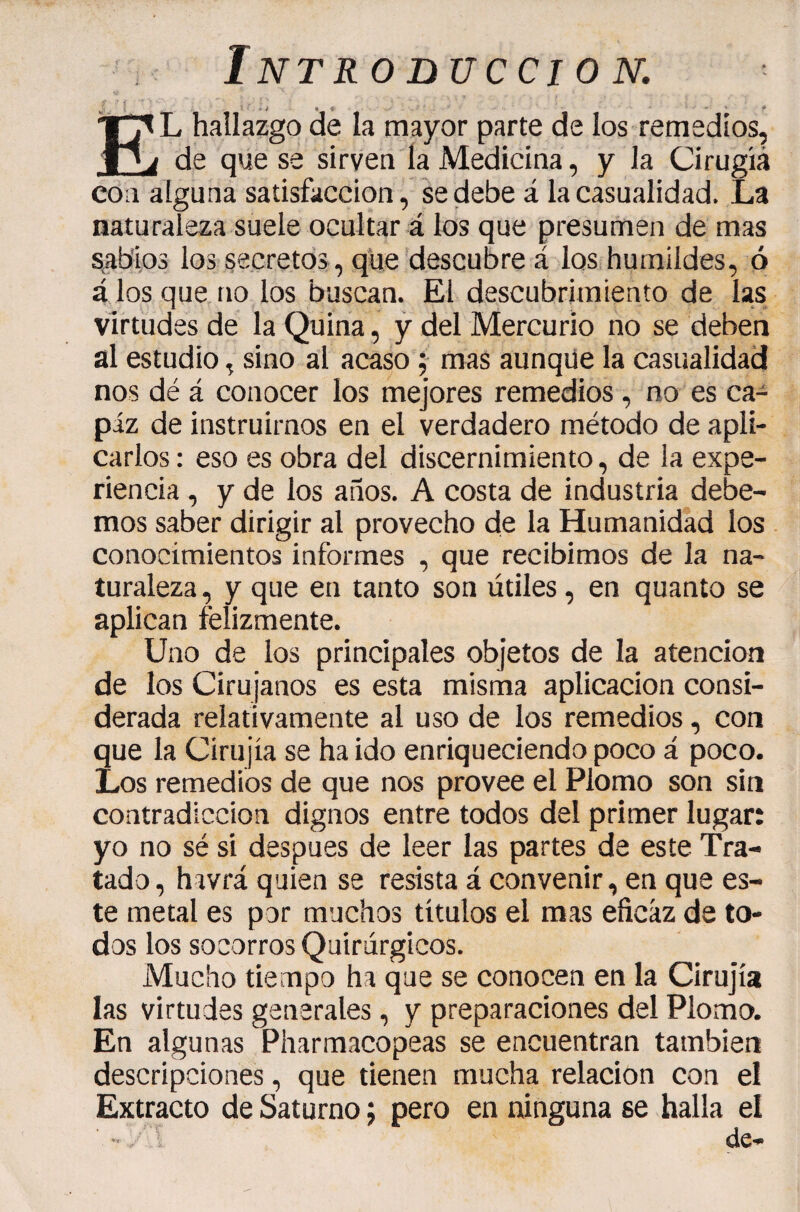 ' ' f El hallazgo de la mayor parte de los remedios, de que se sirven la Medicina, y la Cirugía con alguna satisfacción, se debe á la casualidad. La naturaleza suele ocultar á los que presumen de mas s^ab'ios los secretos, que descubre á los humildes, ó á los que no los buscan. El descubrimiento de las virtudes de la Quina, ÿ del Mercurio no se deben al estudio, sino al acaso 5 mas aunqüe la casualidad nos dé á conocer los mejores remedios, no es ca¬ paz de instruirnos en el verdadero método de apli¬ carlos : eso es obra del discernimiento, de la expe¬ riencia , y de los años. A costa de industria debe¬ mos saber dirigir al provecho de la Humanidad los conocimientos informes , que recibimos de la na¬ turaleza , y que en tanto son útiles, en quanto se aplican felizmente. Uno de los principales objetos de la atención de los Cirujanos es esta misma aplicación consi¬ derada relativamente al uso de los remedios, con que la Cirujia se ha ido enriqueciendo poco á poco. Los remedios de que nos provee el Plomo son sin contradicción dignos entre todos del primer lugar: yo no sé si después de leer las partes de este Tra¬ tado , havrá quien se resista á convenir, en que es¬ te metal es por muchos títulos el mas eficaz de to¬ dos los socorros Quirúrgicos. Mucho tiempo ha que se conocen en la Cirujia las virtudes generales, y preparaciones del Plomo. En algunas Pharmacopeas se encuentran también descripciones, que tienen mucha relación con el Extracto de Saturno ; pero en ninguna se halla el