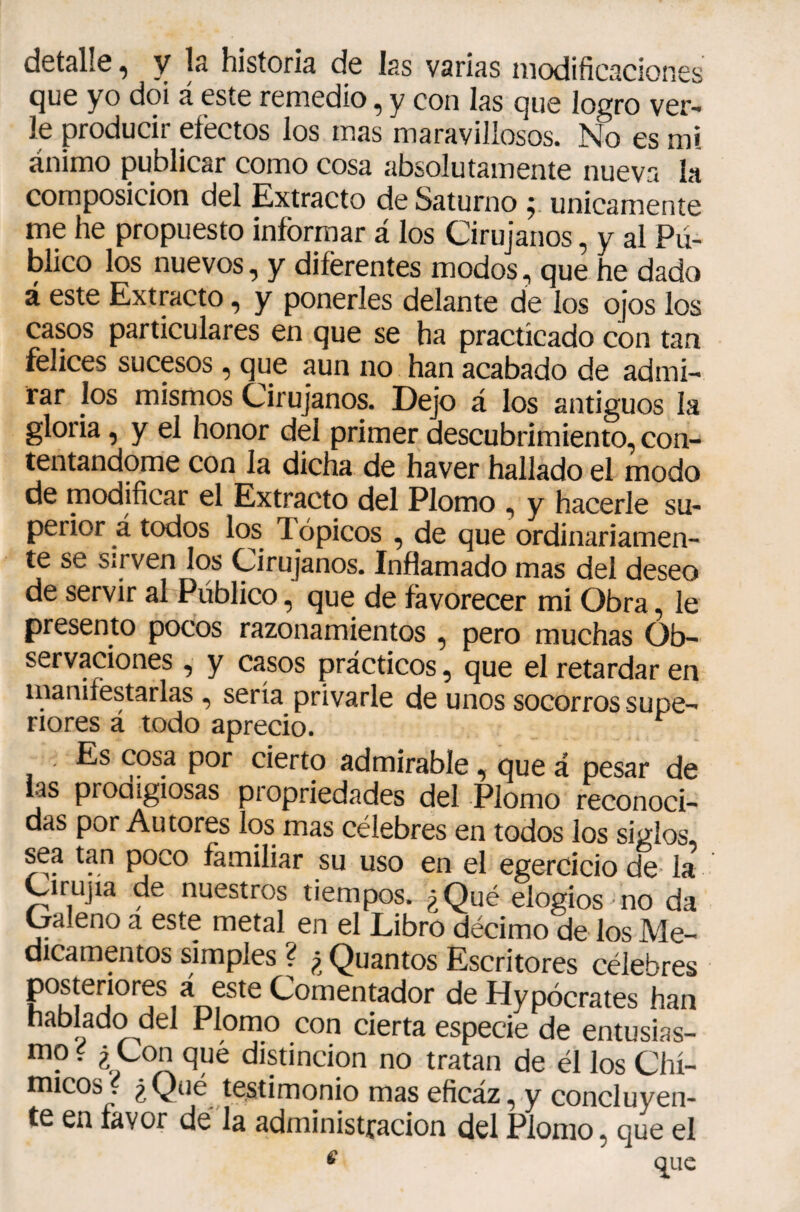 detalle, y la historia de las varias modificaciones que yo doi á este remedio, y con las que logro ver¬ le producir efectos los mas maravillosos. No es mi ánimo publicar como cosa absolutamente nueva la composición del Extracto de Saturno ; únicamente me he propuesto inforrnar á los Cirujanos, y al Pú¬ blico los nuevos, y diferentes modos, que he dado á este Extracto, y ponerles delante de los ojos los casos particulares en que se ha practicado con tan felices sucesos, que aun no han acabado de admi¬ rar los mismos Cirujanos. Dejo á los antiguos la gloria, y el honor del primer descubrimiento, con¬ tentándome con la dicha de haver hallado el modo de modificar el Extracto del Plomo , y hacerle su¬ perior á todos los Tópicos , de que ordinariamen¬ te se Sirven los Cirujanos. Inflamado mas del deseo de servir al Público, que de favorecer mi Obra, le presento pocos razonamientos , pero muchas Ob¬ servaciones , y casos prácticos, que el retardar en sería privarle de unos socorros supe¬ riores a todo aprecio. Es cosa por cierto admirable, que á pesar de las proaigiosas propriedades del Plomo reconoci¬ das por Autores los mas célebres en todos los siglos sea tan poco familiar su uso en el egercicio de la Cirujia de nuestros tiempos. ¿Qué elogios no da Caleño a este metal en el Libro décimo de los Me¬ dicamentos simples ? ¿ Quantos Escritores célebres postenores á este Comentador de Hypócrates han hablado del Plomo con cierta especie de entusias- mo i ¿ Con que distinción no tratan de él los Chí- micos { ¿Qué testimonio mas eficáz, y concluyen- te en favor dé la administración del Plomo, que el