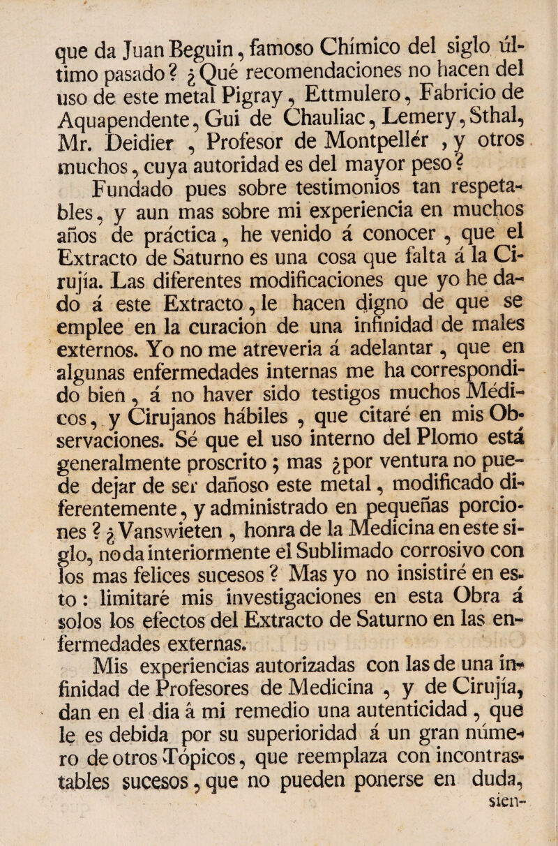 que da Juan Béguin, famoso Chímico del siglo úl¬ timo pasado ? ¿ Qué recomendaciones no hacen del uso de este metal Pigray, Ettmulero, Fabricio de Aquapendente, Gui de Chauliac, Lemery,Sthal, Mr. Deidier , Profesor de Montpellér , y otros muchos, cuya autoridad es del mayor peso? Fundado pues sobre testimonios tan respeta¬ bles, y aun mas sobre mi experiencia en muchos años de práctica, he venido á conocer, que el Extracto de Saturno es una cosa que falta á la Ci- rujía. Las diferentes modificaciones que yo he da¬ do á este Extracto, le hacen digno de que se emplee en la curación de una infinidad de males externos. Yo no me atreverla á adelantar, que en algunas enfermedades internas me ha corresporidi- do bien, á no haver sido testigos muchos Médi¬ cos , y Cirujanos hábiles , que citaré en mis Ob¬ servaciones. Sé que el uso interno del Plomo está generalmente proscrito ; mas ¿por ventura no pue¬ de dejar de ser dañoso este metal, modificado di¬ ferentemente, y administrado en pequeñas porcio¬ nes ? ¿, Vanswieten , honra de la Medicina en este si¬ glo, no da interiormente el Sublimado corrosivo con los mas felices sucesos ? Mas yo no insistiré en es- to : limitaré mis investigaciones en esta Obra á solos los efectos del Extracto de Saturno en las en¬ fermedades externas. Mis experiencias autorizadas con las de una im* finidad de Profesores de Medicina , y de Cirujía, - dan en el dia â mi remedio una autenticidad, que le es debida por su superioridad á un gran núme-* ro de otros vTópicos, que reemplaza con incontras¬ tables sucesos, que no pueden ponerse en duda, sien-