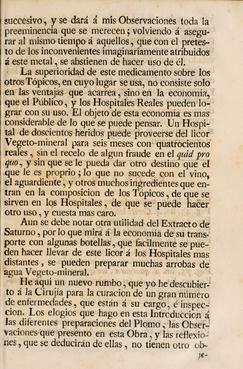 succesivo, y se dará á mis Observaciones toda la preeminencia que se merecen ÿ volviendo á asegu¬ rar al mismo tiempo á aquellos, que con el pretes¬ to de los inconvenientes imaginariamente atribuidos á este metal, se abstienen de hacer uso de él. La superioridad de este medicamento sobre los otros Tópicos, en cuyo lugar se usa, no consiste solo en las ventajas que acarrea, sino en la economía, que el Público, y los Hospitales Reales pueden lo¬ grar con su uso. El objeto de esta economía es mas considerable de lo que se puede pensar. Un Hospi¬ tal de doscientos heridos puede proveerse del licor Vegeto-mineral para seis meses con- quatrocientos reales, sin el recelo de algún fraude en el quid pro quo, y sin que se le pueda dar otro destino que el que le es proprio ; lo que no sucede con el vino, el aguardiente, y otros muchos ingredientes que en¬ tran en la composición de los Tópicos, de que se sirven en los Hospitales, de que se puede hacer otro uso, y cuesta mas caro. Aun se debe notar otra utilidad del Extracto de Saturno, por lo que mira á la economía de su trans¬ porte con algunas botellas, que fácilmente se pue¬ den hacer llevar de este licor á los Hospitales mas distantes, se pueden preparar muchas arrobas de agua Vegeto-mineral. He aqui un nuevo rumbo, que yo he descubier¬ to á la Cirujía para la curación de un gran número de enfermedades, que están á su cargo, é inspec¬ ción. Los elogios que hago en esta Introducción á las diferentes preparaciones del Plomo, las Obser¬ vaciones que presento en esta Obra, y las reflexio¬ nes , que se deducirán de ellas, no tienen otro ob-