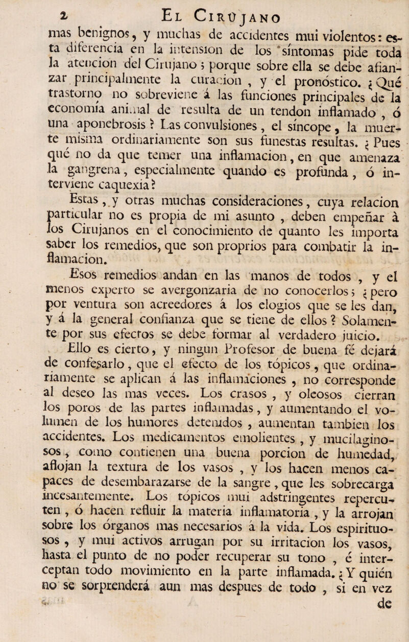 ^ ElCirüjano mas benignos, y muchas de accidentes mui violentos : es¬ ta diferencia en la iiîtension de los “síntomas pide toda la atención del Cirujano 5 porque sobre ella se debe afian¬ zar principalmente la curación , y el pronóstico. ¿Qué trastorno no sobreviene á las funciones principales de la economía animal de resulta de un tendon inflamado , ó una aponebrosis 5 I.as convulsiones , el síncope , la muer¬ te misma ordinariamente son sus funestas resultas. ^ Pues que no da que temer una inflamación, en que amenaza la gangrena, especialmente quando es profunda, ó in¬ terviene caquexia ï Estas, y otras muchas consideraciones, cuya relación particular no es propia de mi asunto , deben empeñar à los Cirujanos en el conocimiento de quanto les importa saber los remedios, que son proprios para combatir la in¬ flamación. Esos remedios andan en las manos de todos , y el menos experto se avergonzarla de no conocerlos, ^pero por ventura son acreedores â los elogios que se les dan, y á la general confianza que se tiene de ellos ? Solamen¬ te por sus efectos se debe formar al verdadero juicio. Ello es cierto, y ningún Profesor de buena fé dejará de confesarlo, que el efecto de los tópicos, que ordina¬ riamente se aplican á las inflamaciones , no corresponde al deseo las mas veces. Los crasos , y oleosos cierran los poros de las partes inflamadas, y aumentando el vo¬ lumen de los humores detenidos , aumentan también los accidentes. Los medicamentos emolientes , y mucilacrino- sos , como contienen una buena porción de humedad, aflojan la textura de los vasos , y los hacen menos ca¬ paces de desembarazarse de la sangre, que les sobrecarga incesantemente. Los tópicos mui adstringentes repercu¬ ten , ó hacen refluir la materia inflamatoria , y la arrojan sobre los órganos mas necesarios à la vida. Los espirituo¬ sos , y mui activos arrugan por su irritación los vasos, hasta el punto de no poder recuperar su tono , é inter¬ ceptan todo movimiento en la parte inflamada. ^ Y quién no se sorprenderá aun mas despues de todo , si en vez c de