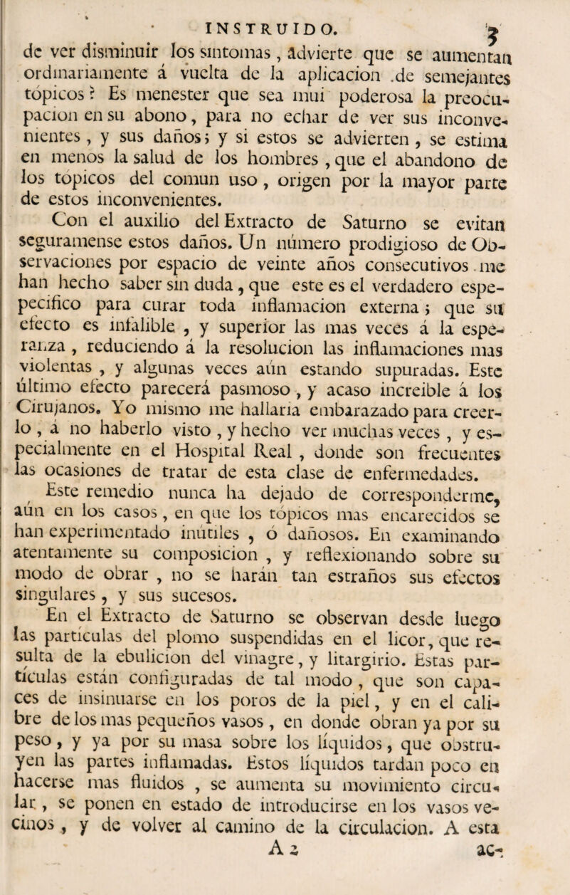INSTRUIDO. ^ de ver disminuir^ los síntomas, advierte que se aumentan ordinariamente á vuelta de Ja aplicación .de semejantes tópicos r Es menester que sea mui poderosa la preocu- I pación en su abono, para no echar de ver sus inconve- i nientes, y sus daños, y si estos se advierten , se estima en menos la salud de los hombres , que el abandono de los tópicos del común uso, origen por la mayor parte de estos inconvenientes. Con el auxilio del Extracto de Saturno se evitan seguramense estos daños. Un número prodigioso de Ob¬ servaciones por espacio de veinte años consecutivos. me han hecho saber sin duda, que este es el verdadero espe- pecifico para curar toda inflamación externa j que su efecto es infalible , y superior las mas veces á la espó- ranza , reduciendo á la resolución las inflamaciones mas violentas , y algunas veces aún escando supuradas. Este último efecto parecerá pasmoso, y acaso increible a los Cirujanos. Yo mismo me hallaria embarazado para creer¬ lo , á no haberlo visto, y hecho ver muchas veces, y es¬ pecialmente en el Hospital Real , donde son frecuentes I las ocasiones de tratar de esta clase de enfermedades. Este remedio nunca ha dejado de corresponderene^ aún en los casos , en que los tópicos mas encarecidos se han experimentado inútiles ^ ó dañosos. En examinando I atentamente su composición , y reflexionando sobre su modo de obrar , no se harán tan escraños sus efectos singulares, y sus sucesos. En el Extracto de Saturno se observan desde luego las partículas del plomo suspendidas en el licor, que re¬ sulta de la ebulición del vinagre, y litargirio. Estas par¬ tículas están configuradas de tal modo , que son capa¬ ces de insinuarse en los poros de la piel, y en el cali¬ bre de los mas pequeños vasos , en donde obran ya por su peso, y ya por su masa sobre los líquidos, que obstru¬ yen las partes inflamadas. Estos líquidos tardan poco eu hacerse mas fluidos , se aumenta su movimiento circu*» lar , se ponen en estado de introducirse en los vasos ve¬ cinos , y de volver al camino de la circulación. A esta A z ac-í