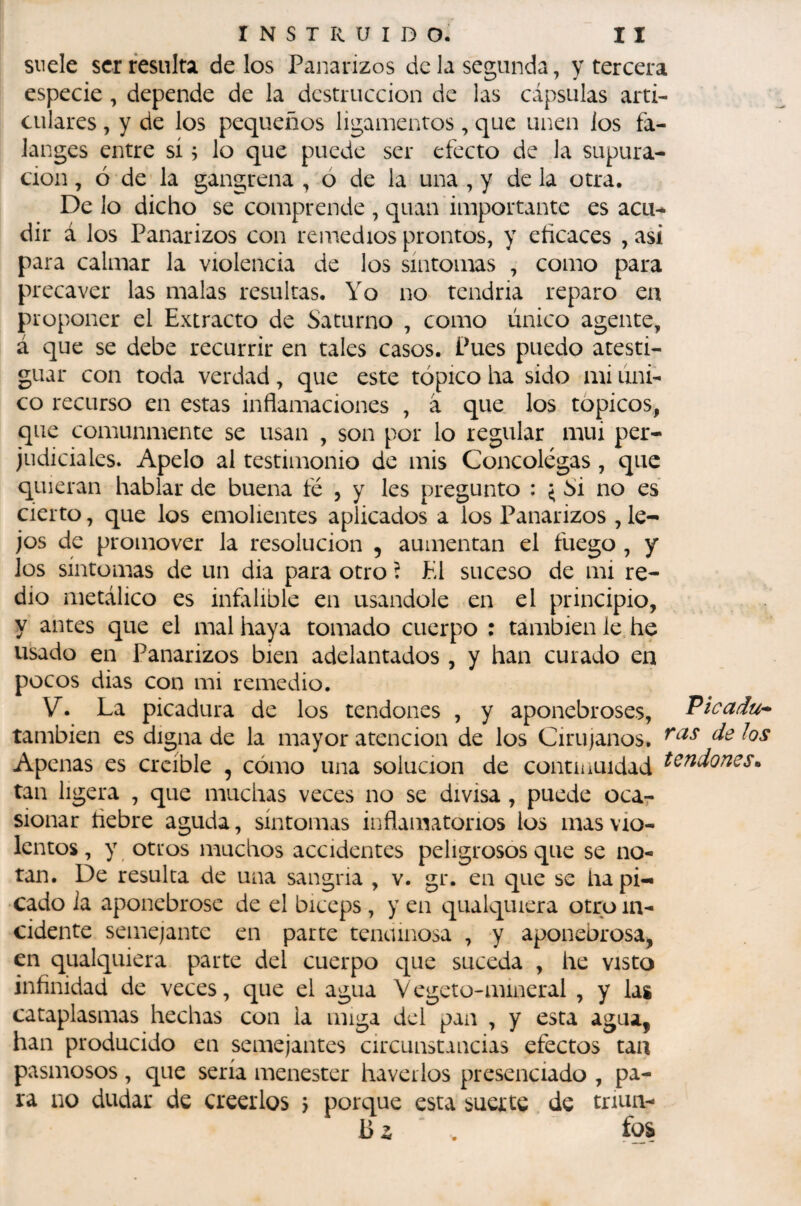 suele ser resulta délos Panarizos de la segunda, y tercera especie, depende de la destrucción de las cápsulas arti¬ culares , y de los pequeños ligamentos, que unen los fa¬ langes entre sí, lo que puede ser efecto de la supura¬ ción , ó de la gangrena , ó de la una , y de la otra. De lo dicho se comprende , quan importante es acu-^ dir á los Panarizos con remedios prontos, y eíicaces , asi para calmar la violencia de los síntomas , como para precaver las malas resultas. Yo no tendría reparo en proponer el Extracto de Saturno , como único agente, á que se debe recurrir en tales casos. Pues puedo atesti¬ guar con toda verdad, que este tópico ha sido mi úni¬ co recurso en estas inflamaciones , â que los tópicos, que comunmente se usan , son por lo regular mui per¬ judiciales. Apelo al testimonio de mis Concolegas, que quieran hablar de buena fé , y les pregunto : ^ Si no es cierto, que los emolientes aplicados a los Panarizos , le¬ jos de promover la resolución , aumentan el fuego , y los síntomas de un dia para otro í El suceso de mi re¬ dio metálico es infilible en usándole en el principio, y antes que el mal haya tomado cuerpo : también le he usado en Panarizos bien adelantados , y han curado en pocos dias con mi remedio. V. La picadura de los tendones , y aponebroses, Picadu* también es digna de la mayor atención de los Cirujanos. Apenas es creíble , cómo una solución de continuidad tan ligera , que muchas veces no se divisa, puede oca¬ sionar liebre aguda, síntomas inflamatorios los mas vio¬ lentos, y otros machos accidentes peligrosos que se no¬ tan. De resulta de una sangria , v. gr. en que se ha pi¬ cado ia aponebrose de el bíceps , y en qualquiera otro in¬ cidente semejante en parte tendinosa , y aponebrosa, en qualquiera parte del cuerpo que suceda , he visto infinidad de veces, que el agua Vegeto-mineral , y las cataplasmas hechas con la miga del pan , y esta agua, han producido en semejantes circunstancias efectos tan pasmosos , c[ue sería menester ha ver los presenciado , pa¬ ra no dudar de creerlos j porque esta suerte de triuii- ‘ . fqs