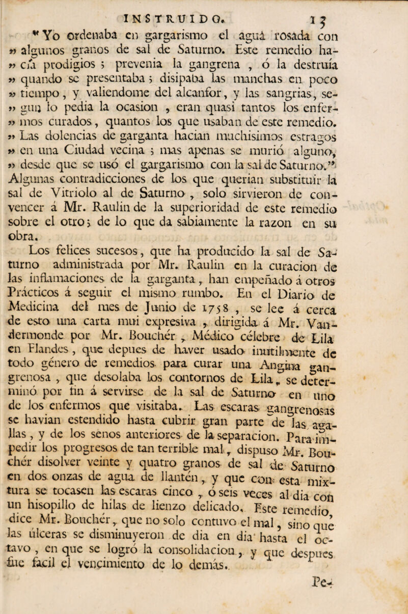 I N s T R U I D o* ordenaba en gargarismo el aguí rosada con » algunos granos de sal de Saturno. Este remedio ha- c/a prodigios 5 prevenia la gangrena , ó la destruía » quando se presentaba , disipaba las mancloas en poco w tiempo, y valiéndome del alcanfor, y las sangrias, se- » giiii lo pedia la ocasión , eran quasi tantos los enfer- mos curados, quantos los que usaban de este remedio. 99 Las dolencias de garganta hacían muchisimos estragos M en una Ciudad vecina > mas apenas se murió alguno, 5> desde que se usó el gargarismo con la sal de Saturno. Algunas contradicciones de los que querían substituir Ja sal de Vitriolo al de Saturno ^ solo sirvieron de con¬ vencer á Mr. Raulin de la superioridad de este remedio sobre el otro > de lo que da sabiamente la razón en su obra. Los felices sucesos, que ha producido la sal de Sa¬ turno administrada por Mr. Raulin en la curación de las inñamaciones de la garganta, han empeñado á otros Prácticos á seguir el mismo rumbo. En el Diario de Medicina del mes de Junio de 1758 , se lee á cerca de esto una carta mui expresiva ^ dúigida á Mr. Van- dermonde por Mr. Boucliér Médico'^célebre de Lila en Elandes , que depues de haver usado inutiln-iente de todo genero de remedios, para curar una Ano-ii^a gan¬ grenosa , que desolaba los contornos de Lila ^ se deter¬ minó por tin á servirse de la sal de Saturno- en uno de los enfermos que visitaba. Las escaras 2;angrenasas se havian estendido hasta cubrir gran parte de las aba¬ llas , y de los senos anteriores- de Ja separación. Paradme pedir ios progresos de tan terrible mal ^ dispuso Ivdr, Bou¬ cher disolver veinte y quatro granos de sal de Saairno en dos onzas de agiu de llantén, y que com esta mix¬ tura se tocasen las escaras cinco ó seis veces al dia con un hisopillo de hilas de lienzo delicado. Este remedio dice Mr. Boucher,. que no solo contuvo el mal, sino que las úlceras se disminuyeron de dia en dia* hasta el oc¬ tavo , en que se logró la consolidación, y que después ále fácil el vencimiento de lo demás.. ^ Pe^