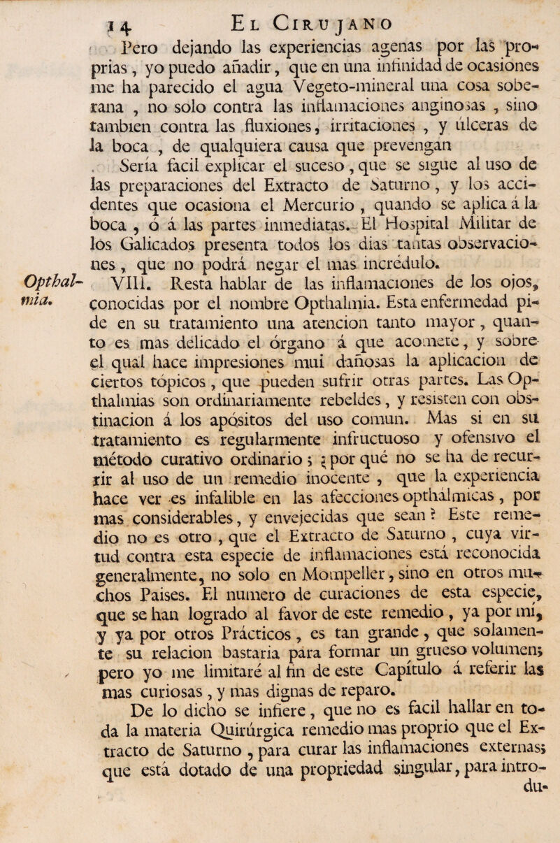 Opthal V2Ía, î4 El Ciru jano Pero dejando las experiencias agenas por las pro-» prias , yo puedo añadir, que en una iníinidad de ocasiones me ha parecido el agua Vegeto-mineral una cosa sobe¬ rana j no solo contra las inrtamaciones anginosas , sino también contra las fluxiones, mTitaciones , y ulceras de la boca , de qualquiera causa que prevengan Sería fácil explicar el suceso, que se sigue al uso de las preparaciones del Extracto de Saturno, y los acci¬ dentes que ocasiona el Mercurio , quando se aplica á la boca 5 ó á las partes inmediatas. El Hospital Militar de los Galicados presenta todos los dias ' tantas observacio¬ nes y que no podrá negar el mas incrédulo. VIH. Resta hablar de las inflamaciones de los ojos^ conocidas por el nombre Opthalmia. Esta enfermedad pi¬ de en su tratamiento una atención tanto mayor ^ quan- to es mas delicado el órgano á que acomete, y sobre el qual hace impresiones mui dañosas la aplicación de ciertos tópicos, que pueden sufrir otras partes. Las Op- thalnaias son ordinariamente rebeldes, y resisten con obs¬ tinación á los apósitos del uso común. Mas si en su tratamiento es regularmente infructuoso y ofensivo el método curativo ordinario > {por qué no se ha de recur¬ rir al uso de un remedio inocente , que la experiencia hace ver es infalible en las afecciones opthil micas, por mas considerables, y envejecidas que sean ^ Este reme¬ dio no es otro , que el Extracto de Saturno , cuya vir¬ tud contra esta especie de inflamaciones está reconocida generalmente, no solo en Mompeller, sino en otros mu-^^ chos Paises. El numero de curaciones de esta especie, que se han logrado al favor de este remedio , ya por mí, y ya por otros Prácticos, es tan grande, que solamen¬ te su relación bastaría para formar un grueso volumen; pero yo me limitaré al tin de este Capítulo á referir las mas curiosas , y mas dignas de reparo. De lo dicho se infiere, que no es fácil hallar en to¬ da la materia Quirúrgica remedio mas proprio que el Ex¬ tracto de Saturno , para curar las inflamaciones externas; que está dotado de una propriedad singular, para intro- du-