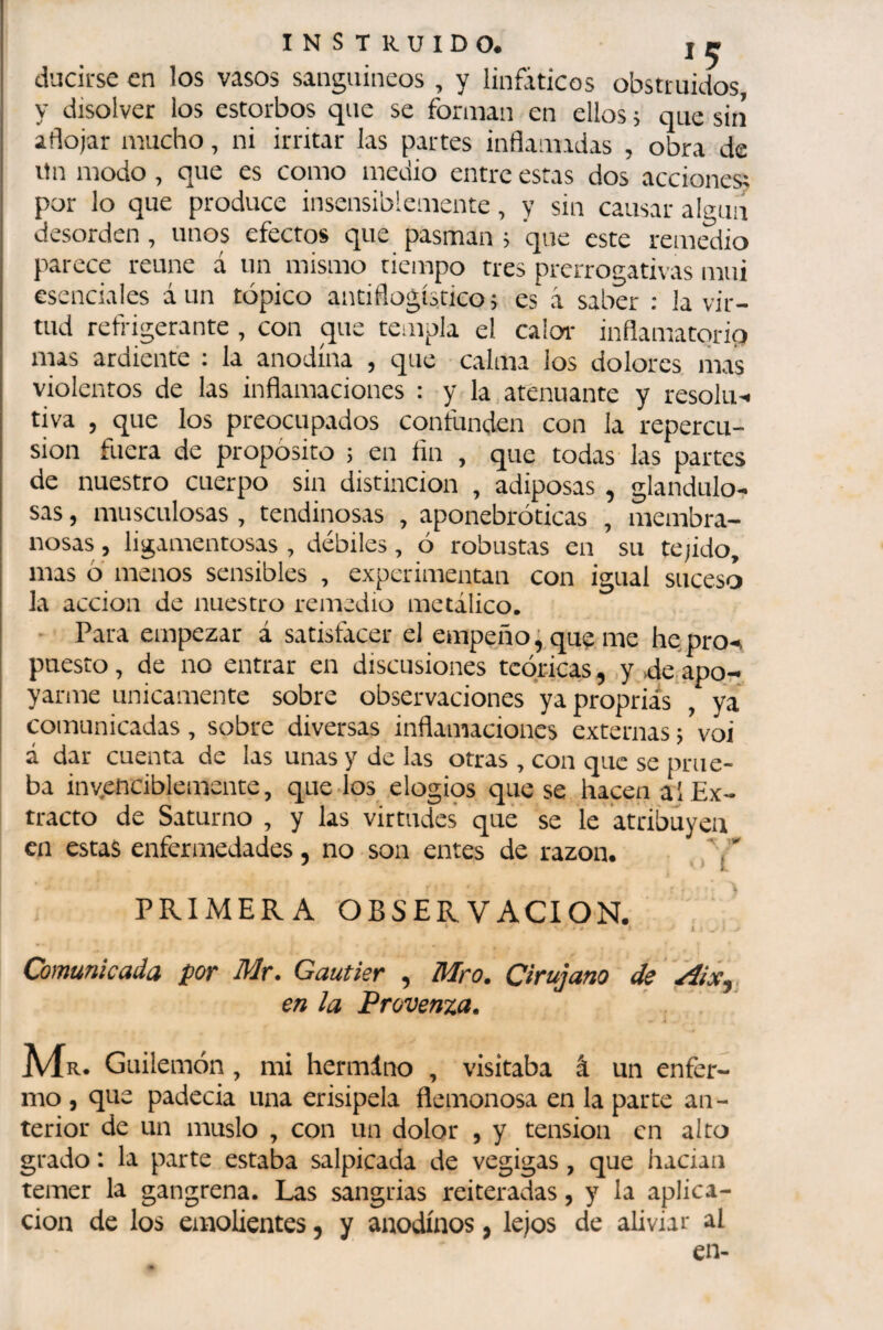 ducirse en los vasos sanguíneos , y linfáticos obstruidos, y disolver los estorbos que se forman en ellos ; que siií aflojar mucho, ni irritar las partes inflamadas , obra de itn modo , que es como medio entre estas dos acciones; por lo que produce insensiblemente, y sin causar algún desorden , unos efectos que pasman ; que este remedio parece reúne á un mismo tiempo tres prerrogativas mui esenciales á un tópico antiflogístico; es á saber : la vir¬ tud refrigerante , con que templa el calor- inflamatoria nías ardiente ; la anodina , que calma los dolores liias violentos de las inflamaciones : y la, atenuante y résolu^, tiva , que los preocupados confunden con la repercu¬ sión fuera de propósito ; en fin , que todas las partes de nuestro cuerpo sin distinción , adiposas , glandulo- sas, musculosas , tendinosas , aponebróticas , membra¬ nosas , ligamentosas, débiles, ó robustas en su tejido, mas ó menos sensibles , experimentan con igual suceso la acción de nuestro remedio metálico. • Para empezar á satistácer el empeño; quç me he pro-, puesto, de no entrar en discusiones teóricas, ,y .deapor- yarme únicamente sobre observaciones yapropriás , ya comunicadas, sobre diversas inflamaciones externas ; voi á dar cuenta de las unas y de las otras , con que se prue¬ ba invenciblemente, quedos elogios que se hacen al Ex¬ tracto de Saturno , y las virtudes qué se le atribuyen en estas enfermedades, no son entes de razón. .' PRIMERA OBSERVACION. Comunicada por Mr. Gautier , Mro. Cirujano de Aix,. en la Provenza. Mr. Guilemón , mi hermliio , visitaba â un enfer¬ mo , que padecía una erisipela flenionosa en la parce an¬ terior de un muslo , con un dolor , y tension en alto grado : la parte estaba salpicada de vegigas, que hacian temer la gangrena. Las sangrias reiteradas, y la aplica¬ ción de los emolientes, y anodinos, lejos de aliviar al en-